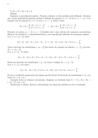 4
b) |5x + 3| − |2x + 3|  2 .
Solução.
Seguimos o procedimento padrão. Primeiro, abrimos os dois módulos pela denição. Notamos
que o ponto principal do primeiro módulo é denido da equação 5x + 3 = 0, isto é, x1 = −3
5
, e o do
segundo vem da equação 2x + 3 = 0, isto é, x2 = −3
2
. Então, temos
|5x + 3| =
{
−5x − 3, x  −3
5
5x + 3, x ≥ −3
5
e |2x + 3| =
{
−2x − 3, x  −3
2
2x + 3, x ≥ −3
2
.
Portanto, os pontos x2 = −3
2
e x1 = −3
5
dividem todo o eixo real em três conjuntos com abertura
diferente dos módulos e, correspondentemente, com especicação diferente da inequação original:
1) se x ∈ (−∞, −3
2
) então
|5x + 3| − |2x + 3|  2 ⇔ −5x − 3 − (−2x − 3)  2 ⇔ −3x  2 ⇔ x  −
2
3
.
Todo o intervalo em consideração (−∞, −3
2
) ca dentro do conjunto da solução x  −2
3
e, por isso,
X1 = (−∞, −3
2
).
2) se x ∈ [−3
2
, −3
5
) então
|5x + 3| − |2x + 3|  2 ⇔ −5x − 3 − (2x + 3)  2 ⇔ −7x  8 ⇔ x  −
8
7
.
Dentro do intervalo em consideração [−3
2
, −3
5
) temos a solução X2 = [−3
2
, −8
7
).
3) se x ∈ [−3
5
, +∞) então
|5x + 3| − |2x + 3|  2 ⇔ 5x + 3 − (2x + 3)  2 ⇔ 3x  2 ⇔ x 
2
3
.
De novo, escolhendo aquela parte da solução que ca dentro do intervalo em consideração [−3
5
, +∞)
temos X3 = (2
3
, +∞).
Juntando todas as soluções encontradas, chegamos ao resultado nal X = X1 ∪ X2 ∪ X3 =
(−∞, −8
7
) ∪ (2
3
, +∞).
Tarefa para os alunos: Ilustrar a distrubuição dos sinais dos módulos na reta coordenada.
 
