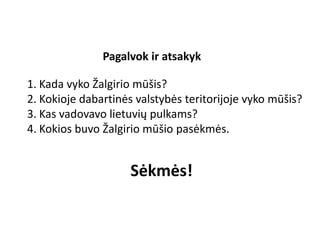 Pagalvok ir atsakyk
1. Kada vyko Žalgirio mūšis?
2. Kokioje dabartinės valstybės teritorijoje vyko mūšis?
3. Kas vadovavo lietuvių pulkams?
4. Kokios buvo Žalgirio mūšio pasėkmės.
Sėkmės!
 