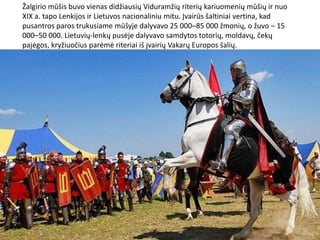 Žalgirio mūšis buvo vienas didžiausių Viduramžių riterių kariuomenių mūšių ir nuo
XIX a. tapo Lenkijos ir Lietuvos nacionaliniu mitu. Įvairūs šaltiniai vertina, kad
pusantros paros trukusiame mūšyje dalyvavo 25 000–85 000 žmonių, o žuvo – 15
000–50 000. Lietuvių-lenkų pusėje dalyvavo samdytos totorių, moldavų, čekų
pajėgos, kryžiuočius parėmė riteriai iš įvairių Vakarų Europos šalių.
 