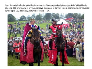 Nors lietuvių-lenkų jungtinė kariuomenė turėjo daugiau karių (daugiau kaip 50 000 karių,
prieš 32 000 kryžiuočių ), kryžiuočiai savo ginkluote ir šarvais turėjo pranašumą. Kryžiuočiai
turėjo apie 100 patrankų, lietuviai ir lenkai – 17.
 