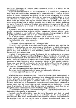 Connington silbaba para sí mismo y Hawks permanecía erguido en el asiento con las
manos sobre las rodillas.
El sendero se transformó en una pendiente abierta en la cara del risco, donde en la
mayoría de los lugares la roca insegura pendía sobre el camino, y cruzó un estrecho
puente de madera desgastada por el clima, de una longitud aproximada de unos tres
coches, que atravesaba una grieta más ancha que las anteriores. La hendidura en forma
de cuña tenía una profundidad de unos treinta metros. El océano llegaba directamente
hasta allí sin que hubiera playa alguna, e incluso ahora, que la marea estaba baja, las
olas rompían contra la base de la grieta, lanzando espuma por doquier. Mojó el parabrisas
del coche. El puente de madera se elevaba a unos quince metros por encima del nivel del
agua, aproximadamente a un tercio de la altura del risco, cuyo fondo se hacía más
pronunciado.
El sendero continuaba después del puente; sin embargo, Connington detuvo el coche,
con las ruedas apuntando a un buzón de hierro galvanizado colocado sobre un poste.
Estaba a un lado de un camino aún más estrecho, que ascendía empinado por el lado de
la grieta y desaparecía de la vista en un giro acentuado de la pared.
—Ése es él —gruñó Connington, señalando con el cigarro el buzón—. Barker. Al
Barker. —Miró furtivamente hacia un lado—. ¿Ha oído alguna vez el nombre?
Hawks frunció el ceño y luego respondió:
—No.
—¿No lee las páginas deportivas? No..., supongo que no.
Connington hizo retroceder el coche unos centímetros hasta que pudo encarrilar las
ruedas en dirección al camino; puso la primera y se inclinó sobre el volante, pisando con
cautela el acelerador. El coche comenzó a subir lentamente, y el guardabarros interior
pasó a muy poca distancia de la roca dinamitada, mientras que el izquierdo se veía
salpicado por el agua de la grieta.
—Barker es un tipo peculiar —musitó Connington, con la mojada colilla de su cigarro
entre los dientes—. Fue paracaidista en la Segunda Guerra Mundial. Se le trasladó a las
Fuerzas Especiales en 1944. Se especializó en el asesinato. Participó en salto de esquí
en las Olimpíadas. Perteneció al equipo de bobsled. Campeón nacional de tiro con armas
pequeñas en 1950. Ostenta un récord en natación submarina. Solía escalar montañas.
Hace unos años, estrelló un hidroplano en la playa de Lake Mead. Fue allí donde le
conocí; yo estaba de vacaciones. Actualmente, ha construido un coche y se ha inscrito en
el Grand Prix. Piensa conducirlo él.
Las cejas de Hawks se juntaron y volvieron a relajarse.
Connington sonrió maliciosamente, sin apartar del todo los ojos del camino.
—¿Empieza a parecerle que sabía lo que hacía?
Antes de que Hawks pudiera responder, Connington detuvo el coche. Habían llegado al
final de la grieta en la cara rocosa. Un segundo corte, más estrecho, se adentraba allí en
el risco y formaba un ángulo cerrado, cuyo tramo era invisible desde el camino que el
puente de abajo. El sendero giraba de forma tan pronunciada que el coche de Connington
no podía tomar la curva. El ángulo había sido abierto con explosivos para hacer que el
camino tuviera unos dos metros de ancho en el punto del recodo; sin embargo, no tenía
railes de protección. El camino daba directamente al precipicio, y cada lado era un
tobogán que caía doscientos cincuenta metros hasta el agua de abajo.
—Aquí tendrá que ayudarme —anunció Connington—. Salga e indíqueme cuando las
ruedas parezca que vayan a caer al vacío.
Hawks le miró, frunció los labios y salió del coche. Se deslizó entre éste y la pared
rocosa y se dirigió hacia la curva. De pie, con la punta de los zapatos sobresaliendo un
poco del borde, bajó la vista. La espuma ocultaba el fondo del precipicio. Colgando de dos
de las proyecciones del muro irregular había un pequeño guardabarros de coche y un

 