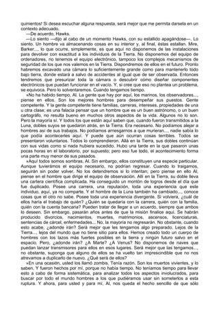 quinientos! Si desea escuchar alguna respuesta, será mejor que me permita darsela en un
contexto adecuado.
—De acuerdo, Hawks.
—Lo siento —dijo al cabo de un momento Hawks, con su estallido apagándose—. Lo
siento. Un hombre va almacenando cosas en su interior y, al final, éstas estallan. Mire,
Barker..., lo que ocurre, simplemente, es que aquí no disponemos de las instalaciones
para devolver con exactitud a los individuos de la Tierra. No disponemos del equipo de
ordenadores, no tenemos el equipo electrónico, tampoco los complejos mecanismos de
seguridad de los que nos valemos en la Tierra. Dispondremos de ellos en el futuro. Pronto
habremos excavado una cámara lo suficientemente grande como para mantenerlo todo
bajo tierra, donde estará a salvo de accidentes al igual que de ser observada. Entonces
tendremos que presurizar toda la cámara o descubrir cómo diseñar componentes
electrónicos que puedan funcionar en el vacío. Y, si cree que eso no plantea un problema,
se equivoca. Pero lo solventaremos. Cuando tengamos tiempo.
»No ha habido tiempo, Al. La gente que hay por aquí, los marinos, los observadores...,
piense en ellos. Son los mejores hombres para desempeñar sus puestos. Gente
competente. Y la gente competente tiene familias, carreras, intereses, propiedades de una
u otra clase; es una falacia pensar que un hombre que es un buen astrónomo, o un buen
cartográfo, no resulta bueno en muchos otros aspectos de la vida. Algunos no lo son.
Pero la mayoría sí. Y todos los que están aquí saben que, cuando fueron transmitidos a la
Luna, dobles suyos se quedaron atrás, en la Tierra. Era necesario. No podíamos alejar a
hombres así de sus trabajos. No podíamos arriesgarnos a que murieran..., nadie sabía lo
que podía acontecerles aquí. Y puede que aún ocurran cosas terribles. Todos se
presentaron voluntarios. Todos lo comprendieron. Allá en la Tierra, sus dobles continúan
con sus vidas como si nada hubiera sucedido. Hubo una tarde en la que pasaron unas
pocas horas en el laboratorio, por supuesto; pero eso fue todo, el acontecimiento forma
una parte muy menor de sus pasados.
»Aquí todos somos sombras, Al. Sin embargo, ellos constituyen una especie particular.
Aunque tuvierámos el equipo necesario, no podrían regresar. Cuando lo traigamos,
seguirán sin poder volver. No los detendremos si lo intentan; pero piense en ello Al,
piense en el hombre que dirige el equipo de observación. Allí en la Tierra, su doble lleva
una cartera científica complicada. Ha conseguido un montón de logros desde el día que
fue duplicado. Posee una carrera, una reputación, toda una experiencia que este
individuo, aquí, ya no comparte. Y el hombre de la Luna también ha cambiado..., conoce
cosas que el otro no sabe. Posee toda una experiencia divergente. Si volviera, ¿cuál de
ellos haría el trabajo de quién? ¿Quién se quedaría con la carrera, quién con la familia,
quién con la cuenta bancaria? Pueden tratar de llegar a un acuerdo, siempre que ambos
lo deseen. Sin embargo, pasarán años antes de que la misión finalice aquí. Se habrán
producido divorcios, nacimientos, muertes, matrimonios, ascensos, licenciaturas,
sentencias de cárcel, enfermedades... No, la mayoría no regresarán. No obstante, cuando
esto acabe, ¿adonde irán? Será mejor que les tengamos algo preparado. Lejos de la
Tierra..., lejos del mundo que no tiene sitio para ellos. Hemos creado todo un cuerpo de
hombres con los lazos más fuertes posibles en la tierra y ningún futuro salvo en el
espacio. Pero, ¿adonde irán? ¿A Marte? ¿A Venus? No disponemos de naves que
puedan lanzar transmisores para ellos en esos lugares. Será mejor que las tengamos...,
no obstante, suponga que alguno de ellos se ha vuelto tan imprescindible que no nos
atrevamos a duplicarlo de nuevo. ¿Qué será de ellos?
»En una ocasión, usted los llamó zombis. Tenía razón. Son los muertos vivientes, y lo
saben. Y fueron hechos por mí, porque no había tiempo. No teníamos tiempo para llevar
esto a cabo de forma sistemática, para analizar todos los aspectos involucrados, para
buscar por todo el mundo hombres a los que pudiéramos usar sin someterlos a esta
ruptura. Y ahora, para usted y para mí, Al, nos queda el hecho sencillo de que sólo

 