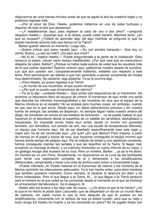disponemos de unos breves minutos antes de que se agote el aire de nuestros trajes y no
podamos regresar más.
—¡Por el amor de Dios, Hawks, podemos meternos en una de estas burbujas y
disponer de todo el aire que deseemos!
—¿Y establecernos aquí, para regresar al cabo de uno o dos años? —preguntó
despacio Hawks—. Supongo que, si lo desea, puede usted hacerlo. Mientras tanto, ¿en
qué se ocupará? ¿Tratará de aprender algo útil aquí mientras se pregunta lo que ha
estado haciendo durante todo ese tiempo en la Tierra?
Barker guardó silencio un momento. Luego dijo:
—Quiere indicar que estoy varado aquí. —Su voz sonaba tranquila—. Que soy un
zombi. Bueno, ¿y eso es malo? ¿Es peor que morir?
—No lo sé —replicó Hawks—. Puede preguntárselo a la gente de la instalación. Ellos
tampoco lo saben. Llevan cierto tiempo meditándolo. ¿Por qué cree que se mantuvieron
alejados de usted, Barker? ¿Porque no había nada acerca de usted que les asustara más
de lo que podían soportar? Apenas vinieron aquí, padecimos nuestra oleada de suicidios.
Los que aún quedan son, comparativamente hablando, estables con respecto a este
tema. Pero permanecen así debido a que han aprendido a pensar únicamente de modos
muy determinados. No obstante, siga adelante. Ya se le ocurrirá algo.
—¡Pero Hawks, yo quiero regresar a la Tierra!
—¿Al mundo de sus recuerdos, al que quiere rehacer?
—¿Por qué no puedo usar el transmisor de retorno?
—Ya se lo dije —contestó Hawks—. Aquí arriba sólo disponemos de un transmisor. No
tenemos un laboratorio lleno de equipos de control. El transmisor de aquí emite una señal
que describe los informes mecanografiados y las muestras de roca que el equipo de la
Marina introduce en el receptor. No se emplea para muchas cosas; sin embargo, cuando
se usa, eso es lo que envía. Desde aquí, sin datos astronómicos precisos y sin nuestra
fuente de energía, las señales se dispersan, no siempre llegan hasta nuestra antena allí
abajo, se convierten en ceniza en los estratos de ionización..., no se puede realizar lo que
hacemos en el laboratorio desde la superficie de un satélite sin atmósfera, deshabitado e
inexplorado. Es imposible enviar hasta aquí arriba, desde un mundo con gravedad
terrestre, con atmósfera, con presión de aire, con una escala de temperaturas diferente,
un equipo que funcione aquí. Ha de ser diseñado específicamente para este lugar y,
mejor aún, ha de ser construido aquí. ¿De qué? ¿En qué fábrica? Poco importa, a partir
de marcas en el papel y trozos de roca, que hayamos conseguido el equipo mínimo que
hemos tenido tiempo de adaptar aquí. Por el método de tanteo y una repetición constante,
hemos conseguido mandar las señales y que las descifren en la Tierra. Si llegan mal,
enviamos un mensaje al efecto, y un marinero transcribe un nuevo informe de su copia, y
un geólogo recoge otra muestra de su roca. Pero un hombre, Barker..., ya se lo he dicho.
Un hombre es un ave Fénix. Simplemente, no disponemos en la Luna de las facilidades
para tomar una exploración completa de él y alimentarla a los amplificadores
diferenciales, comprobarla y hacer una cinta de archivo para volver a comprobarla luego.
»Puede intentarlo, Al. Puede meterse en el transmisor de retorno y los hombres de la
Marina oprimirán los interruptores adecuados. Ya lo han hecho antes, para otros hombres
que también quisieron intentarlo. Como siempre, el escáner lo destruirá sin dolor y de
forma instantánea. Pero lo que llegue a la Tierra, Al..., lo que llegue a la Tierra tampoco
será el hombre en el que usted se ha convertido desde el momento en el que se introdujo
en el transmisor del laboratorio. Se lo aseguro, Al.
Hawks alzó los brazos y los dejó caer de nuevo. —¿Ve ahora lo que le he hecho? ¿Ve
lo que le he hecho al pobre Sam Latourette, que se despertará un día en un mundo lleno
de extraños, sin saber nunca lo que le hice después de que le pusiera en los
amplificadores, únicamente con la certeza de que ya estará curado, pero que su viejo y
buen amigo Ed Hawks ha muerto y se ha convertido en polvo? No he jugado limpio con

 