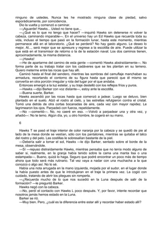 ninguno de ustedes. Nunca les he mostrado ninguna clase de piedad, salvo
esporádicamente, por coincidencia.
Dio la vuelta y comenzó a caminar.
—¡Aguarde! Hawks... Usted no tiene que...
—¿Qué es lo que no tengo que hacer? —inquirió Hawks sin detenerse ni volver la
cabeza, caminando imparable—. En el universo hay un Ed Hawks que recuerda toda su
vida, incluso el tiempo que pasó en la formación lunar, hasta este momento, mientras
permanece allá en el laboratorio. ¿Qué se perderá? No hay gasto alguno. Le deseo lo
mejor, Al..., será mejor que se apresure y regrese a la escotilla de aire. Puede utilizar la
que está en el transmisor de retorno o la de la estación naval. Los dos caminos tienen,
aproximadamente, la misma distancia.
—¡Hawks!
—He de apartarme del camino de esta gente —comentó Hawks abstraídamente—. No
forma parte de su trabajo tratar con los cadáveres que se les plantan en su terreno.
Quiero meterme entre las rocas que hay allí.
Caminó hasta el final del sendero, mientras las sombras del camuflaje manchaban su
armadura, recortando el contorno de su figura hasta que pareció que él mismo se
convertía en otra porción irregular y rota del lugar por el que andaba.
Entonces emergió a la luz estelar, y su traje destelló con los reflejos fríos y puros.
—Hawks —dijo Barker con voz distante—, estoy ante la escotilla.
—Buena suerte, Barker.
Hawks ascendió por las rocas hasta que comenzó a jadear. Luego se detuvo, bien
plantado en el suelo. Alzó el rostro al cielo, y las estrellas refulgieron contra el cristal.
Tomó una detrás de otra cortas bocanadas de aire, cada vez con mayor rapidez. Le
lagrimearon los ojos. Parpadeó con fuerza, repetidamente.
—No —comentó—. No, no caeré en eso. —Volvió a parpadear una y otra vez, y
añadió—: No te temo. Algún día, yo, u otro hombre, te cogerá en su mano.
6
Hawks T se pasó el traje interior de color naranja por la cabeza y se quedó de pie al
lado de la mesa donde se vestían, sólo con los pantalones, mientras se quitaba el talco
del rostro y del pelo. Las costillas le sobresalían bastante de la piel.
—Debería salir a tomar el sol, Hawks —le dijo Barker, sentado sobre el borde de la
mesa, observándole.
—Sí —repuso distraídamente Hawks, mientras pensaba que no tenía modo alguno de
saber si, realmente, en la granja había tenido sobre la cama una manta lisa o una
estampada—. Bueno, quizá lo haga. Seguro que podré encontrar un poco más de tiempo
ahora que todo será más rutinario. Tal vez vaya a nadar con una muchacha a la que
conozco o algo así. No lo sé.
Había una nota arrugada en la mano izquierda, mojada por el sudor, en el lugar donde
la había puesto antes de que le introdujeran en el traje la primera vez. La cogió con
cuidado, tratando de abrir los pliegues sin romperla.
—¿Recuerda mucho de lo que nos sucedió en la Luna después de salir de la
formación? —le preguntó Barker.
Hawks negó con la cabeza.
—No, perdí el contacto con Hawks L poco después. Y, por favor, intente recordar que
nosotros jamás hemos estado en la Luna.
Barker se rió.
—Muy bien. Pero, ¿cuál es la diferencia entre estar allí y recordar haber estado allí?

 