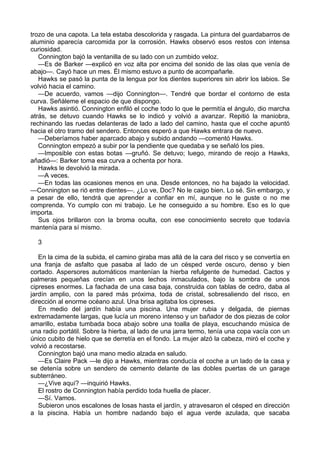 trozo de una capota. La tela estaba descolorida y rasgada. La pintura del guardabarros de
aluminio aparecía carcomida por la corrosión. Hawks observó esos restos con intensa
curiosidad.
Connington bajó la ventanilla de su lado con un zumbido veloz.
—Es de Barker —explicó en voz alta por encima del sonido de las olas que venía de
abajo—. Cayó hace un mes. Él mismo estuvo a punto de acompañarle.
Hawks se pasó la punta de la lengua por los dientes superiores sin abrir los labios. Se
volvió hacia el camino.
—De acuerdo, vamos —dijo Connington—. Tendré que bordar el contorno de esta
curva. Señáleme el espacio de que dispongo.
Hawks asintió. Connington enfiló el coche todo lo que le permitía el ángulo, dio marcha
atrás, se detuvo cuando Hawks se lo indicó y volvió a avanzar. Repitió la maniobra,
rechinando las ruedas delanteras de lado a lado del camino, hasta que el coche apuntó
hacia el otro tramo del sendero. Entonces esperó a que Hawks entrara de nuevo.
—Deberíamos haber aparcado abajo y subido andando —comentó Hawks.
Connington empezó a subir por la pendiente que quedaba y se señaló los pies.
—Imposible con estas botas —gruñó. Se detuvo; luego, mirando de reojo a Hawks,
añadió—: Barker toma esa curva a ochenta por hora.
Hawks le devolvió la mirada.
—A veces.
—En todas las ocasiones menos en una. Desde entonces, no ha bajado la velocidad.
—Connington se rió entre dientes—. ¿Lo ve, Doc? No le caigo bien. Lo sé. Sin embargo, y
a pesar de ello, tendrá que aprender a confiar en mí, aunque no le guste o no me
comprenda. Yo cumplo con mi trabajo. Le he conseguido a su hombre. Eso es lo que
importa.
Sus ojos brillaron con la broma oculta, con ese conocimiento secreto que todavía
mantenía para sí mismo.
3
En la cima de la subida, el camino giraba mas allá de la cara del risco y se convertía en
una franja de asfalto que pasaba al lado de un césped verde oscuro, denso y bien
cortado. Aspersores automáticos mantenían la hierba refulgente de humedad. Cactos y
palmeras pequeñas crecían en unos lechos inmaculados, bajo la sombra de unos
cipreses enormes. La fachada de una casa baja, construida con tablas de cedro, daba al
jardín amplio, con la pared más próxima, toda de cristal, sobresaliendo del risco, en
dirección al enorme océano azul. Una brisa agitaba los cipreses.
En medio del jardín había una piscina. Una mujer rubia y delgada, de piernas
extremadamente largas, que lucía un moreno intenso y un bañador de dos piezas de color
amarillo, estaba tumbada boca abajo sobre una toalla de playa, escuchando música de
una radio portátil. Sobre la hierba, al lado de una jarra termo, tenía una copa vacía con un
único cubito de hielo que se derretía en el fondo. La mujer alzó la cabeza, miró el coche y
volvió a recostarse.
Connington bajó una mano medio alzada en saludo.
—Es Claire Pack —le dijo a Hawks, mientras conducía el coche a un lado de la casa y
se detenía sobre un sendero de cemento delante de las dobles puertas de un garage
subterráneo.
—¿Vive aquí? —inquirió Hawks.
El rostro de Connington había perdido toda huella de placer.
—Sí. Vamos.
Subieron unos escalones de losas hasta el jardín, y atravesaron el césped en dirección
a la piscina. Había un hombre nadando bajo el agua verde azulada, que sacaba

 