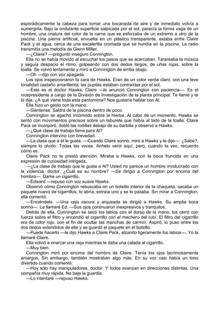 esporádicamente la cabeza para tomar una bocanada de aire y de inmediato volvía a
sumergirla. Bajo la ondulante superficie salpicada por el sol, parecía la forma vaga de un
hombre, una criatura del color de la carne que se esforzaba de un extremo a otro de la
piscina. Una pierna artificial, envuelta en un plástico transparente, estaba entre Claire
Pack y el agua, cerca de una escalerilla cromada que se hundía en la piscina. La radio
transmitía una melodía de Glenn Miller.
—¿Claire? —preguntó inseguro Connington.
Ella no se había movido al escuchar los pasos que se acercaban. Tarareaba la música
y seguía despacio el ritmo, golpeando con dos dedos largos, de uñas rojas, sobre la
toalla. Se volvió lentamente y miró a Connington de arriba abajo.
—Oh —dijo con voz apagada.
Los ojos inspeccionaron la cara de Hawks. Eran de un color verde claro, con una leve
tonalidad castaño amarillenta; las pupilas estaban contraídas por el sol.
—Éste es el doctor Hawks, Claire —le anunció Connington con paciencia—. Es el
vicepresidente a cargo de la División de Investigación de la planta principal. Te llamé y te
lo dije. ¿A qué viene toda esta pantomima? Nos gustaría hablar con Al.
Ella hizo un gesto con la mano.
—Siéntense. Saldrá de la piscina dentro de poco.
Connington se agachó incómodo sobre la hierba. Al cabo de un momento, Hawks se
sentó con movimientos precisos sobre un taburete que había al lado de la toalla. Claire
Pack se incorporó, dobló las rodillas debajo de su barbilla y observó a Hawks.
—¿Qué clase de trabajo tiene para Al?
Connington intervino con brevedad.
—La clase que a él le gusta. —Cuando Claire sonrió, miró a Hawks y le dijo—: ¿Sabe?,
siempre lo olvido. Todas las veces. Anhelo venir aquí; pero, cuando la veo, recuerdo
cómo es.
Claire Pack no le prestó atención. Miraba a Hawks, con la boca fruncida en una
expresión de curiosidad intrigada.
—¿La clase de trabajo que le gusta a Al? Usted no parece un hombre involucrado con
la violencia, doctor. ¿Cuál es su nombre? —Se dirigió a Connington por encima del
hombro—. Dame un cigarrillo.
—Edward —repuso con voz suave Hawks.
Observó cómo Connington rebuscaba en un bolsillo interior de la chaqueta, sacaba un
paquete nuevo de cigarrillos, lo abría, extraía uno y se lo pasaba. Sin mirar a Connington,
ella comentó:
—Enciéndelo. —Una ceja oscura y arqueada se dirigió a Hawks. Su amplia boca
sonrió—. Le llamaré Ed. —Sus ojos continuaron inexpresivos y tranquilos.
Detrás de ella, Connington se secó los labios con el dorso de la mano, los cerró con
fuerza sobre el filtro y encendió el cigarrillo con el mechero del rubí. El filtro del cigarrillo
era de color rojo, con el fin de ocultar las manchas de carmín. Aspiró, lo puso entre los
dos dedos extendidos de ella y se guardó el paquete en el bolsillo.
—Puede hacerlo —le dijo Hawks a Claire Pack, alzando ligeramente los labios—. Yo la
llamaré Claire.
Ella volvió a enarcar una ceja mientras le daba una calada al cigarrillo.
—Muy bien.
Connington miró por encima del hombro de Claire. Tenía los ojos lacrimosamente
amargos. Sin embargo, también mostraban algo más. En su voz casi había un tono
divertido cuando comentó:
—Hoy sólo hay manipuladores, doctor. Y todos avanzan en direcciones distintas. Una
compañía muy rápida. No baje la guardia.
—Lo intentaré —repuso Hawks.

 