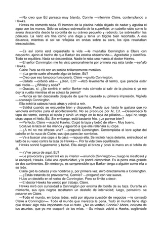 —No creo que Ed parezca muy blando, Connie —intervino Claire, contemplando a
Hawks.
Hawks no comentó nada. El hombre de la piscina había dejado de nadar y agitaba el
agua con las manos. Sólo su cabeza sobresalía de la superficie; un cabello rubio como la
arena descendía desde la coronilla de su cráneo pequeño y redondo. Le sobresalían los
pómulos. La nariz era fina como una daga y tenía un bigote bien recortado. A esa
distancia, mientras el sol se reflejaba en ondas sobre su cara, los ojos resultaban
inescrutables.
—Es así como está orquestada la vida —le musitaba Connington a Claire con
despecho, ajeno al hecho de que Barker les estaba observando—. Agradable y científica.
Todo se equilibra. Nada se desperdicia. Nadie le roba una marca al doctor Hawks.
—El señor Connington me ha visto personalmente por primera vez esta tarde —señaló
Hawks.
Claire Pack se rió con un sonido brillantemente metálico.
—¿La gente suele ofrecerle algo de beber, Ed?
—Creo que eso tampoco funcionará, Claire —gruñó Connington.
—Cállate —ordenó ella—. ¿Bien, Ed? —Alzó levemente el termo, que parecía estar
casi vacío—. ¿Whisky y soda?
—Gracias, sí. ¿Se sentirá el señor Barker más cómodo al salir de la piscina si yo me
doy la vuelta mientras él se coloca la pierna?
—Nunca es tan descarada después de que ha causado su primera impresión. Vigílela
—aconsejó Connington.
Ella echó la cabeza hacia atrás y volvió a reír.
—Saldrá cuando se encuentre bien y dispuesto. Puede que hasta le gustara que yo
vendiera entradas para el acontecimiento. No se preocupe por Al, Ed. —Desenroscó la
tapa del termo, extrajo el tapón y sirvió un trago en la tapa de plástico—. Aquí no tengo
otras copas ni hielo, Ed. Sin embargo, está bastante frío. ¿Le parece bien?
—Perfecto, Claire —aceptó Hawks. Cogió la tapa y bebió de ella—. Muy bueno.
Sostuvo la taza en las manos y aguardó a que ella rellenara su copa.
—¿A mí no me ofreces una? —preguntó Connington. Contemplaba el leve agitar del
cabello en la nuca de Claire; sus ojos parecían sombríos.
—Ve a buscar una copa a la casa —repuso ella. Se inclinó hacia delante, entrechocó el
lado de su vaso contra la taza de Hawks—. Por la vida bien equilibrada.
Hawks sonrió fugazmente y bebió. Ella alargó el brazo y posó la mano en el tobillo de
él.
—¿Vive cerca de aquí, Ed?
—Le provocará y penetrará en su interior —anunció Connington—; luego le masticará y
le escupirá, Hawks. Déle una oportunidad, y lo podrá comprobar. Es la perra más grande
de dos continentes. Sin embargo, es comprensible que Barker tenga a alguien como ella a
su lado.
Claire giró la cabeza y los hombros y, por primera vez, miró directamente a Connington.
—¿Estás tratando de provocarme, Connie? —preguntó con voz suave.
Hubo un destello en el rostro de Connington. Pero se limitó a decir:
—El doctor Hawks ha venido por trabajo, Claire.
Hawks miró con curiosidad a Connington por encima del borde de su taza. Durante un
momento, sus ojos negros mostraron un destello de intensidad; luego, pensativo, se
posaron en Claire.
—Todo el mundo, en todos lados, está por alguna cuestión de negocios —le contestó
Claire a Connington—. Todo el mundo que merezca la pena. Todo el mundo tiene algo
que desea; algo más importante que el resto. ¿No es verdad, Connie? Ahora, ocúpate de
tus asuntos, que yo me ocuparé de los míos. —Su mirada volvió a Hawks, cogiéndole

 