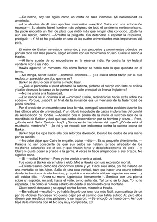 —De hecho, soy tan inglés como un cerdo de raza irlandesa. Mi nacionalidad es
amerindia.
—Los abuelos de Al eran apaches mimbreños —explicó Claire con una entonación
especial—. Su abuelo fue el hombre más peligroso de todo el continente norteamericano.
Su padre encontró un filón de plata que rindió más que ningún otro conocido. ¿Ostenta
aún ese récord, cariño? —Arrastró la pregunta. Sin detenerse a esperar la respuesta,
prosiguió—: Y Al se ha graduado en una de las cuatro universidades más importantes del
país.
El rostro de Barker se estaba tensando, y sus pequeños y prominentes pómulos se
ponían cada vez más pálidos. Cogió el termo con un movimiento brusco. Claire le sonrió a
Hawks.
—Al tiene suerte de no encontrarse en la reserva india. Va contra la ley federal
venderle licor a un indio.
Hawks aguardó un momento. Vio cómo Barker se bebía todo lo que quedaba en el
termo.
—Me intriga, señor Barker —comentó entonces—. ¿Es ésa la única razón por la que
explota un parecido con algo que no es?
Barker se detuvo con el termo a medio bajar.
—¿Qué le parecería a usted afeitarse la cabeza, pintarse el cuerpo con tinte de anilina
y bailar desnudo la danza de la guerra en la calle principal de Nueva Inglaterra?
—No me uniría a la fraternidad.
—Eso nunca se le ocurriría a Al —comentó Claire, reclinándose hacia atrás sobre los
codos—. Porque, ¿sabe?, al final de la iniciación era un hermano de la fraternidad de
pleno derecho.
Por el precio de un recuerdo para toda la vida, consiguió una cierta posición durante los
tres últimos años de universidad. Y un diluvio inagotable de cartas implorantes del comité
de recaudación de fondos. —Acarició con la palma de la mano el lustroso lado de la
mandíbula de Barker y dejó que sus dedos descendieran por su hombro y brazo—. Pero,
¿dónde está Delta Omicrón hoy? ¿Dónde están las nieves del ayer? ¿Dónde está el
muchacho mimbreño? —Se rió y se recostó con indolencia contra la cadera buena de
Barker.
Barker bajó los ojos hacia ella con retorcida diversión. Deslizó los dedos de una mano
por su cabello.
—No debe dejar que Claire le engañe, doctor —dijo—. Es su pequeño divertimento. —
Parecía no ser consciente de que sus dedos se habían cerrado alrededor de los
mechones aclarados por el sol, y que tiraban lenta y despiadadamente de ellos—. A
Claire le gusta poner a prueba a la gente. A veces lo hace arrojándose a sus brazos. No
significa nada.
—Sí —replicó Hawks—. Pero yo he venido a verle a usted.
Fue como si Barker no le hubiera oído. Miró a Hawks con una expresión mortal.
—Es interesante cómo nos conocimos Claire y yo. Hace siete años, yo me hallaba en
una montaña de los Alpes. Salía de una cara vertical, tuve que hacer una courte échelle
desde los hombros de otro hombre, y requirió una escalada oblicua negociar esa cara..., y
allí estaba ella. —Ahora su mano jugueteaba tiernamente—. Sentada con una pierna
sobre un espolón, mirando hacia el valle, como soñando. Tal como se lo digo. Yo no lo
esperaba. Era como si hubiera estado allí desde el nacimiento de la montaña.
Claire sonrió despacio y se apoyó contra Barker, mirando a Hawks.
—En realidad —explicó—, yo había llegado por una ruta más fácil, acompañada de un
par de oficiales franceses. Yo quena bajar por el camino que había subido Al; pero ellos
dijeron que resultaba muy peligroso y se negaron. —Se encogió de hombros—. Así que
bajé de la montaña con Al. No soy muy complicada, Ed.

 