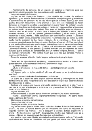 —Reclutamiento de personal. Es un experto en sobornar a ingenieros para que
abandonen a la competencia. Algo que cualquier patán puede hacer.
Hawks se encogió de hombros.
—¿Qué es él? —preguntó Barker—. ¿Una especie de hombre de confianza
legitimado? ¿Una especie de charlatán con un puñado de tests psicológicos guardados en
el bolsillo trasero del pantalón? Yo he sido tratado por los expertos, doctor, y son todos
iguales. Etiquetan rápidamente como anormal lo que ellos son incapaces de hacer.
Condenan a otros por lo que ellos se avergüenzan de querer hacer. Se protegen con uno
de esos bonitos diplomas de ciencias sociales, y hablan con frases eruditas, y fingen que
en realidad están haciendo algo valioso. Bien, pues yo también tengo un diploma, y
conozco cómo es el mundo, y puedo darle a Connington espadas y bastos, doctor,
espadas y bastos..., y, aun así, ganarle. ¿Dónde ha estado? ¿Qué ha visto? ¿Qué ha
hecho? No es nada, Hawks..., nada, comparado con un hombre de verdad. —Los labios
de Barker estaban tensos, mostrando unos dientes resplandecientes. La piel de su rostro
estaba tirante alrededor de los rígidos músculos de la mandíbula—. Cree que se
encuentra capacitado para planificar mis actos. Se dice a sí mismo: «Ahí hay otro imbécil
al que puedo utilizar cada vez que lo desee, y desecharlo cuando ya no me haga falta».
Sin embargo, las cosas no son así. ¿Querría que discutiéramos sobre arte, doctor?
Occidental u oriental, el que prefiera. ¿O sobre música? Elija el fragmento de cultura
civilizada que le apetezca. La conozco toda. Soy un hombre completo, Hawks... —Barker
se incorporó torpemente—. Un hombre mejor que todos los que conozco. Vamos a
reunirnos con la dama.
Empezó a atravesar el jardín; Hawks se puso lentamente de pie y le siguió.
Claire alzó los ojos desde el trampolín y, placenteramente, levantó el cuerpo hasta
quedar sentada. Echó los brazos hacia atrás, apoyándose, y dijo:
—¿Cómo ha salido?
—Oh, no te preocupes —le respondió Barker—. Serás la primera en saberlo.
Claire sonrió.
—Entonces, ¿aún no te has decidido? ¿Es que el trabajo no es lo suficientemente
atractivo?
Hawks observó cómo Barker fruncía el ceño con irritación.
La puerta de la cocina se cerró al girar sobre su resorte, y Connington se rió entre
dientes detrás de ellos. Ninguno le había oído atravesar el césped que separaba la casa
de esta parte de la piscina.
Sostenía una copa en una mano y una botella parcialmente vacía en la otra. Tenía la
cara roja y los ojos abiertos por el impacto de una gran cantidad de licor bebido en un
breve período de tiempo.
—¿Vas a hacerlo, Al?
Instantáneamente, la boca de Barker mostró los dientes en una mueca de combate.
—¡Claro! —exclamó con una voz sorprendentemente desesperada—. No podría dejarlo
pasar... ¡por nada del mundo!
Claire sonrió levemente para sí misma.
Hawks observó a los tres.
Connington volvió a reírse entre dientes.
—¿Qué otra cosa podrías haber dicho? —le rió a Barker. Extendió irónicamente el
brazo—. He aquí un hombre famoso por las decisiones que toma en fracciones de
segundo. Siempre las mismas. —Iba a descubrir el secreto. Estaba exponiendo la
broma—. No lo entienden, ¿verdad? —les preguntó a los tres que había al borde de la
piscina—. No ven las cosas como yo. Permitan que se lo explique.
»Un técnico, como usted, Hawks, ve a todo el mundo como causa y efecto. Y el mundo,
explicado de esa forma, es consistente, así que, ¿para qué buscar más? Los hombres

 