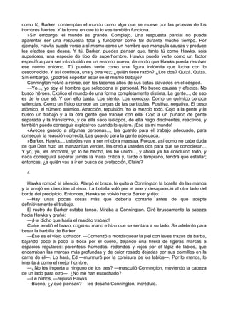 como tú, Barker, contemplan el mundo como algo que se mueve por las proezas de los
hombres fuertes. Y la forma en que tú lo ves también funciona.
»Sin embargo, el mundo es grande. Complejo. Una respuesta parcial no puede
aparentar ser una respuesta total y funcionar como tal durante mucho tiempo. Por
ejemplo, Hawks puede verse a sí mismo como un hombre que manipula causas y produce
los efectos que desea. Y tú, Barker, puedes pensar que, tanto tú como Hawks, sois
superiores, una especie de tipo de superhombre. Hawks puede verte como un factor
específico para ser introducido en un entorno nuevo, de modo que Hawks pueda resolver
ese nuevo entorno. Tú puedes verte como una figura indómita que lucha con lo
desconocido. Y así continúa, una y otra vez; ¿quién tiene razón? ¿Los dos? Quizá. Quizá.
Sin embargo, ¿podréis soportar estar en el mismo trabajo?
Connington volvió a reírse, con los tacones altos de sus botas clavados en el césped.
—Yo..., yo soy el hombre que selecciona el personal. No busco causas y efectos. No
busco héroes. Explico el mundo de una forma completamente distinta. La gente..., de eso
es de lo que sé. Y con ello basta. Los siento. Los conozco. Como un químico conoce
valencias. Como un físico conoce las cargas de las partículas. Positiva, negativa. El peso
atómico, el número atómico. Atracción, repulsión. Yo lo mezclo todo. Cojo a la gente y le
busco un trabajo y a la otra gente que trabaje con ella. Cojo a un puñado de gente
separada y la transformo, y de ella saco isótopos, de ella hago disolventes, reactivos, y
también puedo conseguir explosivos cuando lo quiero. ¡Ése es mi mundo!
«Aveces guardo a algunas personas..., las guardo para el trabajo adecuado, para
conseguir la reacción correcta. Las guardo para la gente adecuada.
»Barker, Hawks..., ustedes van a ser mi obra maestra. Porque, así como no cabe duda
de que Dios hizo las manzanitas verdes, les creó a ustedes dos para que se conocieran...
Y yo, yo, les encontré, yo lo he hecho, les he unido..., y ahora ya ha concluido todo, y
nada conseguirá separar jamás la masa crítica y, tarde o temprano, tendrá que estallar;
entonces, ¿a quién vas a ir en busca de protección, Claire?
4
Hawks rompió el silencio. Alargó el brazo, le quitó a Connington la botella de las manos
y la arrojó en dirección al risco. La botella voló por el aire y desapareció al otro lado del
borde del precipicio. Entonces, Hawks se volvió hacia Barker y dijo:
—Hay unas pocas cosas más que debería contarle antes de que acepte
definitivamente el trabajo.
El rostro de Barker estaba tenso. Miraba a Connington. Giró bruscamente la cabeza
hacia Hawks y gruñó:
—¡He dicho que haría el maldito trabajo!
Claire tendió el brazo, cogió su mano e hizo que se sentara a su lado. Se adelantó para
besar la barbilla de Barker.
—Ése es el viejo luchador. —Comenzó a mordisquear la piel con leves trazos de barba,
bajando poco a poco la boca por el cuello, dejando una hilera de ligeras marcas a
espacios regulares: paréntesis húmedos, redondos y rojos por el lápiz de labios, que
encerraban las marcas más profundas y de color rosado dejadas por sus colmillos en la
carne de él—. Lo hará, Ed —murmuró por la comisura de los labios—. Por lo menos, lo
intentará como el mejor hombre.
—¿No les importa a ninguno de los tres? —masculló Connington, moviendo la cabeza
de un lado para otro—, ¿No me han escuchado?
—Le oímos, —repuso Hawks.
—Bueno, ¿y qué piensan? —les desafió Connington, incrédulo.

 