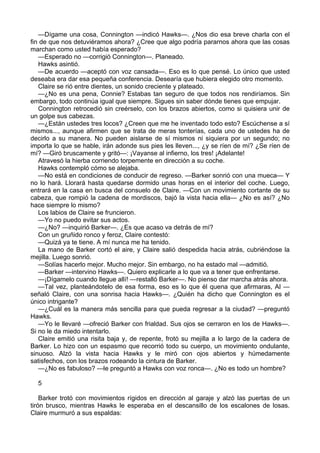 —Dígame una cosa, Connington —indicó Hawks—. ¿Nos dio esa breve charla con el
fin de que nos detuviéramos ahora? ¿Cree que algo podría pararnos ahora que las cosas
marchan como usted había esperado?
—Esperado no —corrigió Connington—. Planeado.
Hawks asintió.
—De acuerdo —aceptó con voz cansada—. Eso es lo que pensé. Lo único que usted
deseaba era dar esa pequeña conferencia. Desearía que hubiera elegido otro momento.
Claire se rió entre dientes, un sonido creciente y plateado.
—¿No es una pena, Connie? Estabas tan seguro de que todos nos rendiríamos. Sin
embargo, todo continúa igual que siempre. Sigues sin saber dónde tienes que empujar.
Connington retrocedió sin creérselo, con los brazos abiertos, como si quisiera unir de
un golpe sus cabezas.
—¿Están ustedes tres locos? ¿Creen que me he inventado todo esto? Escúchense a sí
mismos..., aunque afirmen que se trata de meras tonterías, cada uno de ustedes ha de
decirlo a su manera. No pueden aislarse de sí mismos ni siquiera por un segundo; no
importa lo que se hable, irán adonde sus pies les lleven..., ¿y se ríen de mí? ¿Se ríen de
mí? —Giró bruscamente y gritó—: ¡Vayanse al infierno, los tres! ¡Adelante!
Atravesó la hierba corriendo torpemente en dirección a su coche.
Hawks contempló cómo se alejaba.
—No está en condiciones de conducir de regreso. —Barker sonrió con una mueca— Y
no lo hará. Llorará hasta quedarse dormido unas horas en el interior del coche. Luego,
entrará en la casa en busca del consuelo de Claire. —Con un movimiento cortante de su
cabeza, que rompió la cadena de mordiscos, bajó la vista hacia ella— ¿No es así? ¿No
hace siempre lo mismo?
Los labios de Claire se fruncieron.
—Yo no puedo evitar sus actos.
—¿No? —inquirió Barker—. ¿Es que acaso va detrás de mí?
Con un gruñido ronco y feroz, Claire contestó:
—Quizá ya te tiene. A mí nunca me ha tenido.
La mano de Barker cortó el aire, y Claire salió despedida hacia atrás, cubriéndose la
mejilla. Luego sonrió.
—Solías hacerlo mejor. Mucho mejor. Sin embargo, no ha estado mal —admitió.
—Barker —intervino Hawks—. Quiero explicarle a lo que va a tener que enfrentarse.
—¡Dígamelo cuando llegue allí! —restalló Barker—. No pienso dar marcha atrás ahora.
—Tal vez, planteándotelo de esa forma, eso es lo que él quena que afirmaras, Al —
señaló Claire, con una sonrisa hacia Hawks—. ¿Quién ha dicho que Connington es el
único intrigante?
—¿Cuál es la manera más sencilla para que pueda regresar a la ciudad? —preguntó
Hawks.
—Yo le llevaré —ofreció Barker con frialdad. Sus ojos se cerraron en los de Hawks—.
Si no le da miedo intentarlo.
Claire emitió una risita baja y, de repente, frotó su mejilla a lo largo de la cadera de
Barker. Lo hizo con un espasmo que recorrió todo su cuerpo, un movimiento ondulante,
sinuoso. Alzó la vista hacia Hawks y le miró con ojos abiertos y húmedamente
satisfechos, con los brazos rodeando la cintura de Barker.
—¿No es fabuloso? —le preguntó a Hawks con voz ronca—. ¿No es todo un hombre?
5
Barker trotó con movimientos rígidos en dirección al garaje y alzó las puertas de un
tirón brusco, mientras Hawks le esperaba en el descansillo de los escalones de losas.
Claire murmuró a sus espaldas:

 