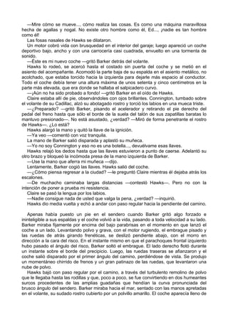 —Mire cómo se mueve..., cómo realiza las cosas. Es como una máquina maravillosa
hecha de agallas y nogal. No existe otro hombre como él, Ed..., ¡nadie es tan hombre
como él!
Las fosas nasales de Hawks se dilataron.
Un motor cobró vida con brusquedad en el interior del garaje; luego apareció un coche
deportivo bajo, ancho y con una carrocería casi cuadrada, envuelto en una tormenta de
sonido.
—Éste es mi nuevo coche —gritó Barker detrás del volante.
Hawks lo rodeó, se acercó hasta el costado sin puerta del coche y se metió en el
asiento del acompañante. Acomodó la parte baja de su espalda en el asiento metálico, no
acolchado, que estaba torcido hacia la izquierda para dejarle más espacio al conductor.
Todo el coche debía tener una altura máxima de unos setenta y cinco centímetros en la
parte más elevada, que era donde se hallaba el salpicadero curvo.
—¡Aún no ha sido probado a fondo! —gritó Barker en el oído de Hawks.
Claire estaba allí de pie, observándoles con ojos brillantes. Connington, tumbado sobre
el volante de su Cadillac, alzó su abotagado rostro y torció los labios en una mueca triste.
—¿Preparado? —gritó Barker, pisando el acelerador y retirando el pie derecho del
pedal del freno hasta que sólo el borde de la suela del talón de sus zapatillas baratas lo
mantuvo presionado—. No está asustado, ¿verdad? —Miró de forma penetrante el rostro
de Hawks—. ¿Lo está?
Hawks alargó la mano y quitó la llave de la ignición.
—Ya veo —comentó con voz tranquila.
La mano de Barker salió disparada y aplastó su muñeca.
—Yo no soy Connington y eso no es una botella..., devuélvame esas llaves.
Hawks relajó los dedos hasta que las llaves estuvieron a punto de caerse. Adelantó su
otro brazo y bloqueó la incómoda presa de la mano izquierda de Barker.
—Use la mano que aferra mi muñeca —dijo.
Lentamente, Barker cogió las llaves. Hawks salió del coche.
—¿Cómo piensa regresar a la ciudad? —le preguntó Claire mientras él dejaba atrás los
escalones.
—De muchacho caminaba largas distancias —contestó Hawks—. Pero no con la
intención de poner a prueba mi resistencia.
Claire se pasó la lengua por los labios.
—Nadie consigue nada de usted que valga la pena, ¿verdad? —inquirió.
Hawks dio media vuelta y echó a andar con paso regular hacia la pendiente del camino.
Apenas había puesto un pie en el sendero cuando Barker gritó algo forzado e
ininteligible a sus espaldas y el coche volvió a la vida, pasando a toda velocidad a su lado.
Barker miraba fijamente por encima del bajo parabrisas en el momento en que lanzó el
coche a un lado. Levantando polvo y grava, con el motor rugiendo, el embrague pisado y
las ruedas de atrás girando frenéticas, se deslizó pendiente abajo, con el morro en
dirección a la cara del risco. En el instante mismo en que el parachoques frontal izquierdo
hubo pasado el ángulo del risco, Barker soltó el embrague. El lado derecho flotó durante
un instante sobre el borde del precipicio. Luego, las ruedas traseras se afianzaron y el
coche salió disparado por el primer ángulo del camino, perdiéndose de vista. Se produjo
un momentáneo chirrido de frenos y un gran patinazo de las ruedas, que levantaron una
nube de polvo.
Hawks bajó con paso regular por el camino, a través del turbulento remolino de polvo
que le llegaba hasta las rodillas y que, poco a poco, se fue convirtiendo en dos humeantes
surcos procedentes de las amplias guadañas que hendían la curva pronunciada del
brusco ángulo del sendero. Barker miraba hacia el mar, sentado con las manos apretadas
en el volante, su sudado rostro cubierto por un polvillo amarillo. El coche aparecía lleno de

 