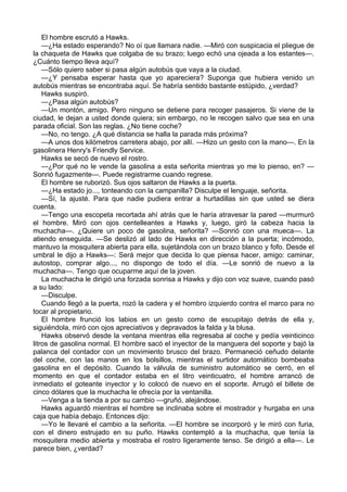 El hombre escrutó a Hawks.
—¿Ha estado esperando? No oí que llamara nadie. —Miró con suspicacia el pliegue de
la chaqueta de Hawks que colgaba de su brazo; luego echó una ojeada a los estantes—.
¿Cuánto tiempo lleva aquí?
—Sólo quiero saber si pasa algún autobús que vaya a la ciudad.
—¿Y pensaba esperar hasta que yo apareciera? Suponga que hubiera venido un
autobús mientras se encontraba aquí. Se habría sentido bastante estúpido, ¿verdad?
Hawks suspiró.
—¿Pasa algún autobús?
—Un montón, amigo. Pero ninguno se detiene para recoger pasajeros. Si viene de la
ciudad, le dejan a usted donde quiera; sin embargo, no le recogen salvo que sea en una
parada oficial. Son las reglas. ¿No tiene coche?
—No, no tengo. ¿A qué distancia se halla la parada más próxima?
—A unos dos kilómetros carretera abajo, por allí. —Hizo un gesto con la mano—. En la
gasolinera Henry's Friendly Service.
Hawks se secó de nuevo el rostro.
—¿Por qué no le vende la gasolina a esta señorita mientras yo me lo pienso, en? —
Sonrió fugazmente—. Puede registrarme cuando regrese.
El hombre se ruborizó. Sus ojos saltaron de Hawks a la puerta.
—¿Ha estado jo..., tonteando con la campanilla? Disculpe el lenguaje, señorita.
—Sí, la ajusté. Para que nadie pudiera entrar a hurtadillas sin que usted se diera
cuenta.
—Tengo una escopeta recortada ahí atrás que le haría atravesar la pared —murmuró
el hombre. Miró con ojos centelleantes a Hawks y, luego, giró la cabeza hacia la
muchacha—. ¿Quiere un poco de gasolina, señorita? —Sonrió con una mueca—. La
atiendo enseguida. —Se deslizó al lado de Hawks en dirección a la puerta; incómodo,
mantuvo la mosquitera abierta para ella, sujetándola con un brazo blanco y fofo. Desde el
umbral le dijo a Hawks—: Será mejor que decida lo que piensa hacer, amigo: caminar,
autostop, comprar algo..., no dispongo de todo el día. —Le sonrió de nuevo a la
muchacha—. Tengo que ocuparme aquí de la joven.
La muchacha le dirigió una forzada sonrisa a Hawks y dijo con voz suave, cuando pasó
a su lado:
—Disculpe.
Cuando llegó a la puerta, rozó la cadera y el hombro izquierdo contra el marco para no
tocar al propietario.
El hombre frunció los labios en un gesto como de escupitajo detrás de ella y,
siguiéndola, miró con ojos apreciativos y depravados la falda y la blusa.
Hawks observó desde la ventana mientras ella regresaba al coche y pedía veinticinco
litros de gasolina normal. El hombre sacó el inyector de la manguera del soporte y bajó la
palanca del contador con un movimiento brusco del brazo. Permaneció ceñudo delante
del coche, con las manos en los bolsillos, mientras el surtidor automático bombeaba
gasolina en el depósito. Cuando la válvula de suministro automático se cerró, en el
momento en que el contador estaba en el litro veinticuatro, el hombre arrancó de
inmediato el goteante inyector y lo colocó de nuevo en el soporte. Arrugó el billete de
cinco dólares que la muchacha le ofrecía por la ventanilla.
—Venga a la tienda a por su cambio —gruñó, alejándose.
Hawks aguardó mientras el hombre se inclinaba sobre el mostrador y hurgaba en una
caja que había debajo. Entonces dijo:
—Yo le llevaré el cambio a la señorita. —El hombre se incorporó y le miró con furia,
con el dinero estrujado en su puño. Hawks contempló a la muchacha, que tenía la
mosquitera medio abierta y mostraba el rostro ligeramente tenso. Se dirigió a ella—. Le
parece bien, ¿verdad?

 