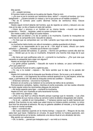 Ella asintió.
—Sí —aceptó nerviosa.
El hombre metió el cambio en la palma de Hawks. Éste lo miró.
—¿Es que no es lo correcto por veinticinco litros, señor? —inquirió el hombre, con tono
beligerante—. ¿Quiere echarle un vistazo y ver lo que pone en el maldito contador?
—No es lo correcto para cuatro décimas menos de veinticinco litros. Estuve
observando.
Hawks siguió inmóvil delante del hombre, que de repente se volvió y rebuscó una vez
más en la caja. Le dio a Hawks el resto del cambio.
—Viene aquí y provoca a un hombre en su misma tienda —musitó con aliento
contenido—. Vamos..., largúese, usted no quiere comprar nada.
Dio media vuelta y se dirigió al cuarto trasero.
Hawks salió al exterior y le dio el cambio a la muchacha. Cuando la mosquitera se
cerró tras él, la campanilla sonó. Sacudió la cabeza.
—Yo hice que se comportara así. Le irrité. Lamento que haya sido tan desagradable
con usted.
La muchacha había traído con ella el monedero y estaba guardando el dinero.
—Usted no es responsable de lo que es él. —Sin alzar el rostro, ofreció con cierto
esfuerzo—: ¿Necesita..., necesita que le lleven a la ciudad?
—Hasta la parada del autobús, sí, gracias. —Sonrió con gentileza cuando ella alzó los
ojos—. Olvidé que ya no soy un muchacho. Emprendí una marcha más larga de lo que
creí.
—No tiene por qué justificarse ante mí —comentó la muchacha—. ¿Por qué cree que
necesita un pasaporte para viajar con alguien?
Hawks se encogió de hombros.
—La gente parece quererlo. —Sacudió de nuevo la cabeza, un poco confundido—.
¿Por qué usted no?
La muchacha frunció el ceño y agitó los pies.
—Yo voy a la ciudad —repuso—. No tiene sentido que le deje en la parada del
autobús.
Hawks tiró incómodo de la chaqueta que llevaba al brazo. Se la puso y se la abotonó.
—De acuerdo. —Un fragmento de sombra vertical apareció en su piel áspera, entre las
cejas, y permaneció allí. Se alisó la chaqueta contra las costillas—. Gracias.
—Entonces vamonos —anunció la muchacha.
Entraron en el coche y se metieron en la corriente de tráfico de la carretera.
Permanecieron sentados, rígidos, mientras el coche avanzaba, con las ruedas vibrando
de modo regular sobre los rezumantes pliegues de cemento.
—No tengo aspecto para ligar —comentó la muchacha.
Hawks la miró; aún mostraba el ceño levemente fruncido.
—Es usted muy atractiva —dijo.
—¡Pero no soy fácil! Le ofrezco llevarlo porque supongo que lo necesita. —Las uñas
color escarlata de sus manos cortas se cerraron sobre el plástico desgastado del volante.
—Ya lo sé —señaló él con tranquilidad—. Y tampoco pienso que lo esté haciendo por
gratitud. Ese hombre no era nadie que usted misma no hubiera podido controlar. Lo único
que hice fue ahorrarle el esfuerzo. No soy su galante caballero al rescate, y no he ganado
su mano en mortal combate.
—Bien —corroboró ella.
—De nuevo estamos cayendo en la misma trampa —expuso él—. Ninguno de los dos
sabe bien qué hacer. Hablamos en círculos. Si aquel hombre no hubiera aparecido, aún
nos encontraríamos en la tienda, realizando una danza ritual el uno alrededor del otro.
Ella asintió con vehemencia.
—Oh, lo siento..., ¡pensé que trabajaba aquí! —se imitó a sí misma.

 