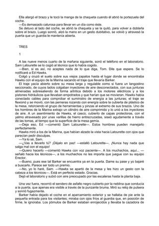 Ella alargó el brazo y le tocó la manga de la chaqueta cuando él abrió la portezuela del
coche.
—Es demasiado calurosa para llevar en un día como éste.
Se detuvo al lado del coche, se abrió la chaqueta y se la quitó, para volver a doblarla
sobre el brazo. Luego sonrió, alzó la mano en un gesto dubitativo, se volvió y atravesó la
puerta que un guardia le mantenía abierta.
TRES
1
A las nueve menos cuarto de la mañana siguiente, sonó el teléfono en el laboratorio.
Sam Latourette se lo cogió al técnico que lo había cogido.
—Bien, si es así, no aceptes nada de lo que diga, Tom. Dile que espere. Se lo
notificaré a Ed Hawks.
Colgó y cruzó el suelo sobre sus viejos zapatos hasta el lugar donde se encontraba
Hawks con el equipo de la Marina sacando el traje que llevaría Barker.
El traje yacía abierto sobre su mesa larga y regulable como si fuera un langostino
seccionado, de cuyos lados colgaban inyectores de aire desconectados, con sus junturas
almenadas sobresaliendo de forma artrítica debido a los motores eléctricos y a los
pistones hidráulicos que llevaban empotrados y que harían que se movieran. Hawks había
conectado cables para comprobar el suministro de energía a las junturas; el traje se
flexionó y se movió, con las perneras rozando con energía sobre la cubierta de plástico de
la mesa, retorciendo el grupo de herramientas y pinzas al extremo de sus brazos. Uno de
los hombres de la Marina extrajo un cilindro de aire comprimido y lo unió a los inyectores
de aire. A un asentimiento de Hawks, el casco, cubierto de capas protectoras, con el
yelmo atravesado por unas varillas de hierro entrecruzadas, siseó agudamente a través
de las tomas, al tiempo que la superficie de la mesa gemía.
—Deja eso, Ed —comentó Sam Latourette—. Estos hombres pueden manejarlo
perfectamente.
Hawks miró a los de la Marina, que habían alzado la vista hacia Latourette con ojos que
parecían pedir disculpas.
—Ya lo sé, Sam.
—¿Vas a llevarlo tú? ¡Déjalo en paz! —estalló Latourette—. ¡Nunca hay nada que
salga mal con el equipo!
—Quiero hacerlo —comentó Hawks con voz paciente—. A los muchachos, aquí... —
señaló hacia los técnicos—, a los muchachos no les importa que juegue con su equipo
Erector.
—Bueno, pues ese tal Barker se encuentra ya en la puerta. Dame su pase y yo bajaré
a buscarlo. Parece ser todo un premio.
—No, yo lo haré, Sam. —Hawks se apartó de la mesa y les hizo un gesto con la
cabeza a los técnicos—. Está en perfecto estado. Gracias.
Dejó el laboratorio y subió con aire preocupado por las escaleras hasta la planta baja.
Una vez fuera, recorrió el sendero de asfalto negro cubierto por la neblina que conducía
a la puerta, que apenas era visible a través de la punzante bruma. Miró su reloj de pulsera
y sonrió fugazmente.
Barker había dejado el coche en el aparcamiento exterior y se hallaba de pie ante la
pequeña entrada para los visitantes; miraba con ojos fríos al guardia que, en posición de
firme, le ignoraba. Los pómulos de Barker estaban enrojecidos y llevaba la cazadora de

 