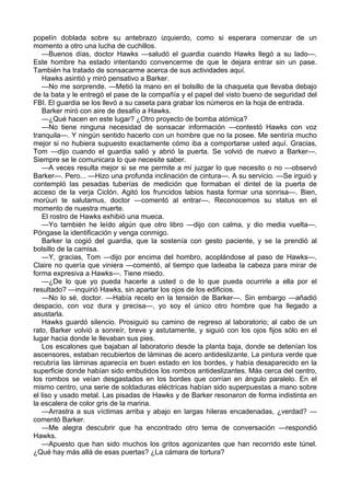 popelín doblada sobre su antebrazo izquierdo, como si esperara comenzar de un
momento a otro una lucha de cuchillos.
—Buenos días, doctor Hawks —saludó el guardia cuando Hawks llegó a su lado—.
Este hombre ha estado intentando convencerme de que le dejara entrar sin un pase.
También ha tratado de sonsacarme acerca de sus actividades aquí.
Hawks asintió y miró pensativo a Barker.
—No me sorprende. —Metió la mano en el bolsillo de la chaqueta que llevaba debajo
de la bata y le entregó el pase de la compañía y el papel del visto bueno de seguridad del
FBI. El guardia se los llevó a su caseta para grabar los números en la hoja de entrada.
Barker miró con aire de desafío a Hawks.
—¿Qué hacen en este lugar? ¿Otro proyecto de bomba atómica?
—No tiene ninguna necesidad de sonsacar información —contestó Hawks con voz
tranquila—. Y ningún sentido hacerlo con un hombre que no la posee. Me sentiría mucho
mejor si no hubiera supuesto exactamente cómo iba a comportarse usted aquí. Gracias,
Tom —dijo cuando el guardia salió y abrió la puerta. Se volvió de nuevo a Barker—.
Siempre se le comunicara lo que necesite saber.
—A veces resulta mejor si se me permite a mí juzgar lo que necesito o no —observó
Barker—. Pero... —Hizo una profunda inclinación de cintura—. A su servicio. —Se irguió y
contempló las pesadas tuberías de medición que formaban el dintel de la puerta de
acceso de la verja Ciclón. Agitó los fruncidos labios hasta formar una sonrisa—. Bien,
morüuri te salutamus, doctor —comentó al entrar—. Reconocemos su status en el
momento de nuestra muerte.
El rostro de Hawks exhibió una mueca.
—Yo también he leído algún que otro libro —dijo con calma, y dio media vuelta—.
Póngase la identificación y venga conmigo.
Barker la cogió del guardia, que la sostenía con gesto paciente, y se la prendió al
bolsillo de la camisa.
—Y, gracias, Tom —dijo por encima del hombro, acoplándose al paso de Hawks—.
Claire no quería que viniera —comentó, al tiempo que ladeaba la cabeza para mirar de
forma expresiva a Hawks—. Tiene miedo.
—¿De lo que yo pueda hacerle a usted o de lo que pueda ocurrirle a ella por el
resultado? —inquirió Hawks, sin apartar los ojos de los edificios.
—No lo sé, doctor. —Había recelo en la tensión de Barker—. Sin embargo —añadió
despacio, con voz dura y precisa—, yo soy el único otro hombre que ha llegado a
asustarla.
Hawks guardó silencio. Prosiguió su camino de regreso al laboratorio; al cabo de un
rato, Barker volvió a sonreír, breve y astutamente, y siguió con los ojos fijos sólo en el
lugar hacia donde le llevaban sus pies.
Los escalones que bajaban al laboratorio desde la planta baja, donde se detenían los
ascensores, estaban recubiertos de láminas de acero antideslizante. La pintura verde que
recubría las láminas aparecía en buen estado en los bordes, y había desaparecido en la
superficie donde habían sido embutidos los rombos antideslizantes. Más cerca del centro,
los rombos se veían desgastados en los bordes que corrían en ángulo paralelo. En el
mismo centro, una serie de soldaduras eléctricas habían sido superpuestas a mano sobre
el liso y usado metal. Las pisadas de Hawks y de Barker resonaron de forma indistinta en
la escalera de color gris de la marina.
—Arrastra a sus víctimas arriba y abajo en largas hileras encadenadas, ¿verdad? —
comentó Barker.
—Me alegra descubrir que ha encontrado otro tema de conversación —respondió
Hawks.
—Apuesto que han sido muchos los gritos agonizantes que han recorrido este túnel.
¿Qué hay más allá de esas puertas? ¿La cámara de tortura?

 