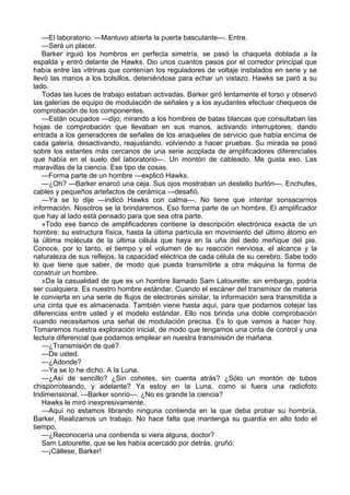 —El laboratorio. —Mantuvo abierta la puerta basculante—. Entre.
—Será un placer.
Barker irguió los hombros en perfecta simetría, se pasó la chaqueta doblada a la
espalda y entró delante de Hawks. Dio unos cuantos pasos por el corredor principal que
había entre las vitrinas que contenían los reguladores de voltaje instalados en serie y se
llevó las manos a los bolsillos, deteniéndose para echar un vistazo. Hawks se paró a su
lado.
Todas las luces de trabajo estaban activadas. Barker giró lentamente el torso y observó
las galerías de equipo de modulación de señales y a los ayudantes efectuar chequeos de
comprobación de los componentes.
—Están ocupados —dijo, mirando a los hombres de batas blancas que consultaban las
hojas de comprobación que llevaban en sus manos, activando interruptores, dando
entrada a los generadores de señales de los anaqueles de servicio que había encima de
cada galería, desactivando, reajustando, volviendo a hacer pruebas. Su mirada se posó
sobre los estantes más cercanos de una serie acoplada de amplificadores diferenciales
que había en el suelo del laboratorio—. Un montón de cableado. Me gusta eso. Las
maravillas de la ciencia. Ese tipo de cosas.
—Forma parte de un hombre —explicó Hawks.
—¿Oh? —Barker enarcó una ceja. Sus ojos mostraban un destello burlón—. Enchufes,
cables y pequeños artefactos de cerámica —desafió.
—Ya se lo dije —indicó Hawks con calma—. No tiene que intentar sonsacarnos
información. Nosotros se la brindaremos. Eso forma parte de un hombre. El amplificador
que hay al lado está pensado para que sea otra parte.
»Todo ese banco de amplificadores contiene la descripción electrónica exacta de un
hombre: su estructura física, hasta la última partícula en movimiento del último átomo en
la última molécula de la última célula que haya en la uña del dedo meñique del pie.
Conoce, por lo tanto, el tiempo y el volumen de su reacción nerviosa, el alcance y la
naturaleza de sus reflejos, la capacidad eléctrica de cada célula de su cerebro. Sabe todo
lo que tiene que saber, de modo que pueda transmitirle a otra máquina la forma de
construir un hombre.
»Da la casualidad de que es un hombre llamado Sam Latourette; sin embargo, podría
ser cualquiera. Es nuestro hombre estándar. Cuando el escáner del transmisor de materia
le convierta en una serie de flujos de electrones similar, la información sera transmitida a
una cinta que es almacenada. También viene hasta aquí, para que podamos cotejar las
diferencias entre usted y el modelo estándar. Ello nos brinda una doble comprobación
cuando necesitamos una señal de modulación precisa. Es lo que vamos a hacer hoy.
Tomaremos nuestra exploración inicial, de modo que tengamos una cinta de control y una
lectura diferencial que podamos emplear en nuestra transmisión de mañana.
—¿Transmisión de qué?
—De usted.
—¿Adonde?
—Ya se lo he dicho. A la Luna.
—¿Así de sencillo? ¿Sin cohetes, sin cuenta atrás? ¿Sólo un montón de tubos
chisporroteando, y adelante? Ya estoy en la Luna, como si fuera una radiofoto
tridimensional. —Barker sonrió—. ¿No es grande la ciencia?
Hawks le miró inexpresivamente.
—Aquí no estamos librando ninguna contienda en la que deba probar su hombría,
Barker. Realizamos un trabajo. No hace falta que mantenga su guardia en alto todo el
tiempo.
—¿Reconocería una contienda si viera alguna, doctor?
Sam Latourette, que se les había acercado por detrás, gruñó:
—¡Cállese, Barker!

 