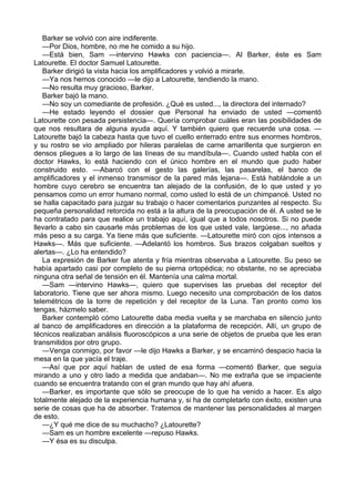 Barker se volvió con aire indiferente.
—Por Dios, hombre, no me he comido a su hijo.
—Está bien, Sam —intervino Hawks con paciencia—. Al Barker, éste es Sam
Latourette. El doctor Samuel Latourette.
Barker dirigió la vista hacia los amplificadores y volvió a mirarle.
—Ya nos hemos conocido —le dijo a Latourette, tendiendo la mano.
—No resulta muy gracioso, Barker.
Barker bajó la mano.
—No soy un comediante de profesión. ¿Qué es usted..., la directora del internado?
—He estado leyendo el dossier que Personal ha enviado de usted —comentó
Latourette con pesada persistencia—. Quería comprobar cuáles eran las posibilidades de
que nos resultara de alguna ayuda aquí. Y también quiero que recuerde una cosa. —
Latourette bajó la cabeza hasta que tuvo el cuello enterrado entre sus enormes hombros,
y su rostro se vio ampliado por hileras paralelas de carne amarillenta que surgieron en
densos pliegues a lo largo de las líneas de su mandíbula—. Cuando usted habla con el
doctor Hawks, lo está haciendo con el único hombre en el mundo que pudo haber
construido esto. —Abarcó con el gesto las galerías, las pasarelas, el banco de
amplificadores y el inmenso transmisor de la pared más lejana—. Está hablándole a un
hombre cuyo cerebro se encuentra tan alejado de la confusión, de lo que usted y yo
pensamos como un error humano normal, como usted lo está de un chimpancé. Usted no
se halla capacitado para juzgar su trabajo o hacer comentarios punzantes al respecto. Su
pequeña personalidad retorcida no está a la altura de la preocupación de él. A usted se le
ha contratado para que realice un trabajo aquí, igual que a todos nosotros. Si no puede
llevarlo a cabo sin causarle más problemas de los que usted vale, largúese..., no añada
más peso a su carga. Ya tiene más que suficiente. —Latourette miró con ojos intensos a
Hawks—. Más que suficiente. —Adelantó los hombros. Sus brazos colgaban sueltos y
alertas—. ¿Lo ha entendido?
La expresión de Barker fue atenta y fría mientras observaba a Latourette. Su peso se
había apartado casi por completo de su pierna ortopédica; no obstante, no se apreciaba
ninguna otra señal de tensión en él. Mantenía una calma mortal.
—Sam —intervino Hawks—, quiero que supervises las pruebas del receptor del
laboratorio. Tiene que ser ahora mismo. Luego necesito una comprobación de los datos
telemétricos de la torre de repetición y del receptor de la Luna. Tan pronto como los
tengas, házmelo saber.
Barker contempló cómo Latourette daba media vuelta y se marchaba en silencio junto
al banco de amplificadores en dirección a la plataforma de recepción. Allí, un grupo de
técnicos realizaban análisis fluoroscópicos a una serie de objetos de prueba que les eran
transmitidos por otro grupo.
—Venga conmigo, por favor —le dijo Hawks a Barker, y se encaminó despacio hacia la
mesa en la que yacía el traje.
—Así que por aquí hablan de usted de esa forma —comentó Barker, que seguía
mirando a uno y otro lado a medida que andaban—. No me extraña que se impaciente
cuando se encuentra tratando con el gran mundo que hay ahí afuera.
—Barker, es importante que sólo se preocupe de lo que ha venido a hacer. Es algo
totalmente alejado de la experiencia humana y, si ha de completarlo con éxito, existen una
serie de cosas que ha de absorber. Tratemos de mantener las personalidades al margen
de esto.
—¿Y qué me dice de su muchacho? ¿Latourette?
—Sam es un hombre excelente —repuso Hawks.
—Y ésa es su disculpa.

 
