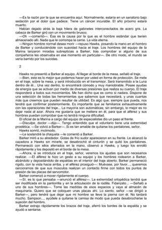 —Es la razón por la que se encuentra aquí. Normalmente, estaría en un sanatorio bajo
sedación por el dolor que padece. Tiene un cáncer incurable. El año próximo estará
muerto.
Habían dejado atrás la baja hilera de gabinetes interconectados de acero gris. La
cabeza de Barker giró con un movimiento brusco.
—Oh —comentó—. Ésa es la causa por la que es el hombre estándar que tienen
almacenado allí. Nada que le corrompa la carne. La vida eterna.
—Ningún hombre normal desea morir —repuso Hawks, posando la mano en el hombro
de Barker y conduciéndole con suavidad hacia el traje. Los hombres del equipo de la
Marina lanzaron miradas subrepticias a Barker, tras comprobar si alguno de sus
compañeros les observaba en ese momento en particular—. De otro modo, el mundo se
vería barrido por los suicidas.
2
Hawks no presentó a Barker al equipo. Al llegar al borde de la mesa, señaló el traje.
—Bien, esto es lo mejor que podemos hacer por usted en forma de protección. Se mete
en el traje, sobre la mesa, y será introducido en el transmisor. Será transmitido a la Luna
dentro de él... Una vez dentro, lo encontrará cómodo y muy maniobrable. Posee ayudas
de energía que se activan por medio de diversas presiones que realiza su cuerpo. El traje
responderá a todos sus movimientos. Me han dicho que es como si nadara. Dispone de
una selección de todas las herramientas que sabemos que necesitará, y unas cuantas
más que creemos que pueden resultar de utilidad. Es algo que, siempre que pueda, nos
tendrá que confirmar posteriormente. Es importante que se familiarice exhaustivamente
con las operaciones del traje... La mayoría son automáticas; sin embargo, lo mejor es no
dejar nada al azar. Ahora me gustaría que se metiera en él, para que el alférez y sus
hombres puedan comprobar que no tendrá ninguna dificultad.
El oficial de la Marina a cargo del equipo de especialistas dio un paso al frente.
—Disculpe, doctor —dijo—. Tengo entendido que el voluntario tiene una extremidad
prostética. —Se volvió a Barker—. Si es tan amable de quitarse los pantalones, señor.
Hawks sonrió, incómodo.
—Le sostendré la chaqueta —le comentó a Barker.
Barker miró a su alrededor. Gotas de frío sudor aparecieron en su frente. Le alcanzó la
cazadora a Hawks sin mirarle, se desabrochó el cinturón y se quitó los pantalones.
Permaneció con ellos aferrados en la mano, observó a Hawks, y luego los enrolló
rápidamente y los depositó en el borde de la mesa.
—Ahora, si se introduce en el traje, señor, veremos los ajustes que son necesarios
realizar. —El alférez le hizo un gesto a su equipo y los hombres rodearon a Barker,
alzándolo y depositándolo de espaldas en el interior del traje abierto. Barker permaneció
rígido, con la vista hacia arriba, y el alférez prosiguió—: Muévase, por favor..., queremos
cerciorarnos de que sus músculos realizan un contacto firme con todos los puntos de
presión de las placas del servomotor.
Barker comenzó a mover rígidamente el cuerpo.
—Sí, es lo que pensaba —anunció el alférez—. La extremidad ortopédica tendrá que
ser modificada en la pantorrilla y en la articulación de la rodilla. Fidanzato... —Señaló a
uno de sus hombres—. Tome las medidas de esos espacios y vaya al almacén de
maquinaria. Quiero que se coloquen unas placas ahí. Lo siento, señor —se dirigió a
Barker—, pero tendrá que dejar que mi hombre se lleve la pierna con él. No tardará
mucho. Sampson..., ayúdele a quitarse la camisa de modo que pueda desabrocharse la
sujeción del hombro.
Barker extrajo rápidamente los brazos del traje, aferró los bordes de la espalda y se
ayudó a sentarse.

 