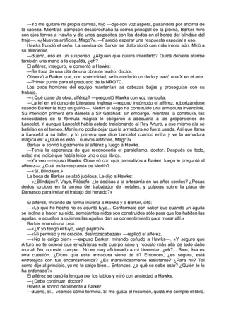 —Yo me quitaré mi propia camisa, hijo —dijo con voz áspera, pasándola por encima de
la cabeza. Mientras Sampson desabrochaba la correa principal de la pierna, Barker miró
con ojos torvos a Hawks y dio unos golpecitos con los dedos en el borde del blindaje del
traje—. «¿Nuevos artificios, Mago?». —Pareció esperar una respuesta especial a eso.
Hawks frunció el ceño. La sonrisa de Barker se distorsionó con más ironía aún. Miró a
su alrededor.
—Bueno, eso es un suspenso. ¿Alguien que quiera intentarlo? Quizá debiera atarme
también una mano a la espalda, ¿eh?
El alférez, inseguro, le comentó a Hawks:
—Se trata de una cita de una obra de teatro, doctor.
Observó a Barker que, con solemnidad, se humedeció un dedo y trazó una X en el aire.
—Primer punto para el graduado de la NROTC.
Los otros hombres del equipo mantenían las cabezas bajas y proseguían con su
trabajo.
—¿Qué clase de obra, alférez? —preguntó Hawks con voz tranquila.
—La leí en mi curso de Literatura Inglesa —repuso incómodo el alférez, ruborizándose
cuando Barker le hizo un guiño—. Merlín el Mago ha construido una armadura invencible.
Su intención primera era dársela a Sir Galahad; sin embargo, mientras la construía, las
necesidades de la fórmula mágica le obligaron a adecuarla a las proporciones de
Lancelot. Y aunque Lancelot había estado traicionando al Rey Arturo, y ese mismo día se
batirían en el torneo, Merlín no podía dejar que la armadura no fuera usada. Así que llama
a Lancelot a su taller, y lo primero que dice Lancelot cuando entra y ve la armadura
mágica es: «¿Qué es esto... nuevos artificios, Mago?».
Barker le sonrió fugazmente al alférez y luego a Hawks.
—Tenía la esperanza de que reconocería el paralelismo, doctor. Después de todo,
usted me indicó que había leído uno o dos libros.
—Ya veo —repuso Hawks. Observó con ojos pensativos a Barker; luego le preguntó al
alférez—: ¿Cuál es la respuesta de Merlín?
—«Sí. Blindajes.»
La boca de Barker se alzó jubilosa. Le dijo a Hawks:
—«¿Blindajes?. Vaya, Filósofo, ¿te dedicas a la artesanía en tus años seniles? ¿Posas
dedos torcidos en la lámina del trabajador de metales, y golpeas sobre la placa de
Damasco para imitar el trabajo del heraldo?»
El alférez, mirando de forma incierta a Hawks y a Barker, citó:
—«Lo que he hecho no es asunto tuyo... Confórmate con saber que cuando un águila
se inclina a hacer su nido, semejantes nidos son construidos sólo para que los habiten las
águilas, o aquellos a quienes las águilas dan su consentimiento para morar allí.»
Barker enarcó una ceja.
—«¿Y yo tengo el tuyo, viejo pájaro?»
—«Mi permiso y mi oración, destrozacabezas» —replicó el alférez.
—«No te caigo bien» —expuso Barker, mirando ceñudo a Hawks—. «Y seguro que
Arturo no te ordenó que envolvieras este cuerpo sano y robusto más allá de todo daño
mortal. No, no este cuerpo... No es muy aficionado a mi bienestar, ¿eh?... Bien, ésa es
otra cuestión. ¿Dices que esta armadura viene de ti? Entonces, ¿es segura, está
entretejida con tus encantamientos? ¿Es maravillosamente resistente? ¿Para mí? Tal
como dije al principio, yo no te caigo bien... Entonces, ¿a qué se debe esto? ¿Quién te lo
ha ordenado?»
El alférez se pasó la lengua por los labios y miró con ansiedad a Hawks.
—¿Debo continuar, doctor?
Hawks le sonrió débilmente a Barker.
—Bueno, sí... veamos cómo termina. Si me gusta el resumen, quizá me compre el libro.

 