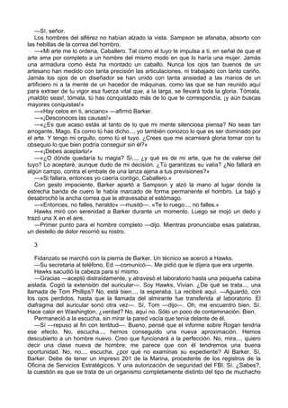 —Sí, señor.
Los hombres del alférez no habían alzado la vista. Sampson se afanaba, absorto con
las hebillas de la correa del hombro.
—«Mi arte me lo ordena, Caballero. Tal como el tuyo te impulsa a ti, en señal de que el
arte ama por completo a un hombre del mismo modo en que lo haría una mujer. Jamás
una armadura como ésta ha montado un caballo. Nunca los ojos tan buenos de un
artesano han medido con tanta precisión las articulaciones, ni trabajado con tanto cariño.
Jamás los ojos de un diseñador se han unido con tanta ansiedad a las manos de un
artificiero ni a la mente de un hacedor de máquinas, como las que se han reunido aquí
para extraer de tu vigor esa fuerza vital que, a la larga, se llevará toda la gloria. Tómala,
¡maldito seas!, tómala, tú has conquistado más de lo que te correspondía, ¡y aún buscas
mayores conquistas!»
—«Hay celos en ti, anciano» —afirmó Barker.
—«¡Desconoces las causas!»
—«¿Es que acaso estás al tanto de lo que mi mente silenciosa piensa? No seas tan
arrogante, Mago. Es como tú has dicho..., yo también conozco lo que es ser dominado por
el arte. Y tengo mi orgullo, como tú el tuyo. ¿Crees que me acarreará gloria tomar con tu
obsequio lo que bien podría conseguir sin él?»
—«¡Debes aceptarlo!»
—«¿O dónde quedaría tu magia? Sí..., ¿y qué es de mi arte, que ha de valerse del
tuyo? Lo aceptaré, aunque dudo de mi decisión. ¿Tú garantizas su valía? ¿No fallará en
algún campo, contra el embate de una lanza ajena a tus previsiones?»
—«Si fallara, entonces yo caería contigo, Caballero.»
Con gesto impaciente, Barker apartó a Sampson y alzó la mano al lugar donde la
estrecha banda de cuero le había marcado de forma permanente el hombro. La bajó y
desabrochó la ancha correa que le atravesaba el estómago.
—«Entonces, no falles, heraldo» —musitó—. «Te lo ruego..., no falles.»
Hawks miró con serenidad a Barker durante un momento. Luego se mojó un dedo y
trazó una X en el aire.
—Primer punto para el hombre completo —dijo. Mientras pronunciaba esas palabras,
un destello de dolor recorrió su rostro.
3
Fidanzato se marchó con la pierna de Barker. Un técnico se acercó a Hawks.
—Su secretaria al teléfono, Ed —comunicó—. Me pidió que le dijera que era urgente.
Hawks sacudió la cabeza para sí mismo.
—Gracias —aceptó distraídamente, y atravesó el laboratorio hasta una pequeña cabina
aislada. Cogió la extensión del auricular—. Soy Hawks, Vivian. ¿De qué se trata..., una
llamada de Tom Phillips? No, está bien..., la esperaba. La recibiré aquí. —Aguardó, con
los ojos perdidos, hasta que la llamada del almirante fue transferida al laboratorio. El
diafragma del auricular sonó otra vez—. Sí, Tom —dijo—. Oh, me encuentro bien. Sí.
Hace calor en Washington, ¿verdad? No, aquí no. Sólo un poco de contaminación. Bien.
Permaneció a la escucha, sin mirar la pared vacía que tenía delante de él.
—Sí —repuso al fin con lentitud—. Bueno, pensé que el informe sobre Rogan tendría
ese efecto. No, escucha..., hemos conseguido una nueva aproximación. Hemos
descubierto a un hombre nuevo. Creo que funcionará a la perfección. No, mira..., quiero
decir una clase nueva de hombre; me parece que con él tendremos una buena
oportunidad. No, no..., escucha, ¿por qué no examinas su expediente? Al Barker. Sí,
Barker. Debe de tener un impreso 201 de la Marina, procedente de los registros de la
Oficina de Servicios Estratégicos. Y una autorización de seguridad del FBI. Sí. ¿Sabes?,
la cuestión es que se trata de un organismo completamente distinto del tipo de muchacho

 