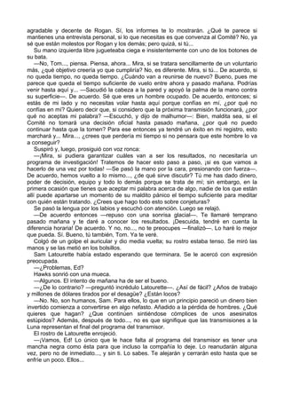 agradable y decente de Rogan. Sí, los informes te lo mostrarán. ¿Qué te parece si
mantienes una entrevista personal, si lo que necesitas es que convenza al Comité? No, ya
sé que están molestos por Rogan y los demás; pero quizá, si tú...
Su mano izquierda libre jugueteaba ciega e insistentemente con uno de los botones de
su bata.
—No, Tom..., piensa. Piensa, ahora... Mira, si se tratara sencillamente de un voluntario
más, ¿qué objetivo creería yo que cumpliría? No, es diferente. Mira, si tú... De acuerdo, si
no queda tiempo, no queda tiempo. ¿Cuándo van a reunirse de nuevo? Bueno, pues me
parece que queda el tiempo suficiente de vuelo entre ahora y pasado mañana. Podrías
venir hasta aquí y... —Sacudió la cabeza a la pared y apoyó la palma de la mano contra
su superficie—. De acuerdo. Sé que eres un hombre ocupado. De acuerdo, entonces; si
estás de mi lado y no necesitas volar hasta aquí porque confías en mí, ¿por qué no
confías en mí? Quiero decir que, si considero que la próxima transmisión funcionará, ¿por
qué no aceptas mi palabra? —Escuchó, y dijo de malhumor—: Bien, maldita sea, si el
Comité no tomará una decisión oficial hasta pasado mañana, ¿por qué no puedo
continuar hasta que la tomen? Para ese entonces ya tendré un éxito en mi registro, esto
marchará y... Mira..., ¿crees que perdería mi tiempo si no pensara que este hombre lo va
a conseguir?
Suspiró y, luego, prosiguió con voz ronca:
—¡Mira, si pudiera garantizar cuáles van a ser los resultados, no necesitaría un
programa de investigación! Tratemos de hacer esto paso a paso, ¡si es que vamos a
hacerlo de una vez por todas! —Se pasó la mano por la cara, presionando con fuerza—.
De acuerdo, hemos vuelto a lo mismo..., ¿de qué sirve discutir? Tú me has dado dinero,
poder de decisión, equipo y todo lo demás porque se trata de mí; sin embargo, en la
primera ocasión que tienes que aceptar mi palabra acerca de algo, nadie de los que están
allí puede apartarse un momento de su maldito pánico el tiempo suficiente para meditar
con quién están tratando. ¿Crees que hago todo esto sobre conjeturas?
Se pasó la lengua por los labios y escuchó con atención. Luego se relajó.
—De acuerdo entonces —repuso con una sonrisa glacial—. Te llamaré temprano
pasado mañana y te daré a conocer los resultados. ¡Descuida, tendré en cuenta la
diferencia horaria! De acuerdo. Y no, no..., no te preocupes —finalizó—. Lo haré lo mejor
que pueda. Sí. Bueno, tú también, Tom. Ya te veré.
Colgó de un golpe el auricular y dio media vuelta; su rostro estaba tenso. Se miró las
manos y se las metió en los bolsillos.
Sam Latourette había estado esperando que terminara. Se le acercó con expresión
preocupada.
—¿Problemas, Ed?
Hawks sonrió con una mueca.
—Algunos. El intento de mañana ha de ser el bueno.
—¿De lo contrario? —preguntó incrédulo Latourette—. ¿Así de fácil? ¿Años de trabajo
y millones de dólares tirados por el desagüe? ¿Están locos?
—No. No, son humanos, Sam. Para ellos, lo que en un principio pareció un dinero bien
invertido comienza a convertirse en algo nefasto. Añadido a la pérdida de hombres. ¿Qué
quieres que hagan? ¿Que continúen sintiéndose cómplices de unos asesinatos
estúpidos? Además, después de todo..., no es que signifique que las transmisiones a la
Luna representan el final del programa del transmisor.
El rostro de Latourette enrojeció.
—¡Vamos, Ed! Lo único que le hace falta al programa del transmisor es tener una
mancha negra como ésta para que incluso la compañía lo deje. Lo reanudarán alguna
vez, pero no de inmediato..., y sin ti. Lo sabes. Te alejarán y cerrarán esto hasta que se
enfríe un poco. Ellos...

 