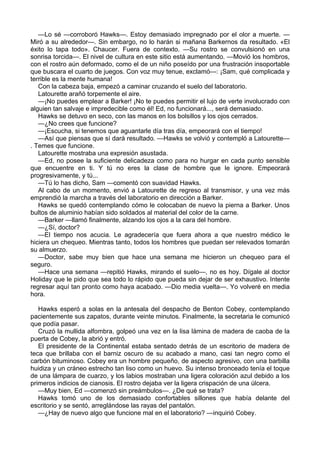 —Lo sé —corroboró Hawks—. Estoy demasiado impregnado por el olor a muerte. —
Miró a su alrededor—. Sin embargo, no lo harán si mañana Barkernos da resultado. «El
éxito lo tapa todo». Chaucer. Fuera de contexto. —Su rostro se convulsionó en una
sonrisa torcida—. El nivel de cultura en este sitio está aumentando. —Movió los hombros,
con el rostro aún deformado, como el de un niño poseído por una frustración insoportable
que buscara el cuarto de juegos. Con voz muy tenue, exclamó—: ¡Sam, qué complicada y
terrible es la mente humana!
Con la cabeza baja, empezó a caminar cruzando el suelo del laboratorio.
Latourette arañó torpemente el aire.
—¡No puedes emplear a Barker! ¡No te puedes permitir el lujo de verte involucrado con
alguien tan salvaje e impredecible como él! Ed, no funcionará..., será demasiado.
Hawks se detuvo en seco, con las manos en los bolsillos y los ojos cerrados.
—¿No crees que funcione?
—¡Escucha, si tenemos que aguantarle día tras día, empeorará con el tiempo!
—Así que piensas que sí dará resultado. —Hawks se volvió y contempló a Latourette—
. Temes que funcione.
Latourette mostraba una expresión asustada.
—Ed, no posee la suficiente delicadeza como para no hurgar en cada punto sensible
que encuentre en ti. Y tú no eres la clase de hombre que le ignore. Empeorará
progresivamente, y tú...
—Tú lo has dicho, Sam —comentó con suavidad Hawks.
Al cabo de un momento, envió a Latourette de regreso al transmisor, y una vez más
emprendió la marcha a través del laboratorio en dirección a Barker.
Hawks se quedó contemplando cómo le colocaban de nuevo la pierna a Barker. Unos
bultos de aluminio habían sido soldados al material del color de la carne.
—Barker —llamó finalmente, alzando los ojos a la cara del hombre.
—¿Sí, doctor?
—El tiempo nos acucia. Le agradecería que fuera ahora a que nuestro médico le
hiciera un chequeo. Mientras tanto, todos los hombres que puedan ser relevados tomarán
su almuerzo.
—Doctor, sabe muy bien que hace una semana me hicieron un chequeo para el
seguro.
—Hace una semana —repitió Hawks, mirando el suelo—, no es hoy. Dígale al doctor
Holiday que le pido que sea todo lo rápido que pueda sin dejar de ser exhaustivo. Intente
regresar aquí tan pronto como haya acabado. —Dio media vuelta—. Yo volveré en media
hora.
Hawks esperó a solas en la antesala del despacho de Benton Cobey, contemplando
pacientemente sus zapatos, durante veinte minutos. Finalmente, la secretaria le comunicó
que podía pasar.
Cruzó la mullida alfombra, golpeó una vez en la lisa lámina de madera de caoba de la
puerta de Cobey, la abrió y entró.
El presidente de la Continental estaba sentado detrás de un escritorio de madera de
teca que brillaba con el barniz oscuro de su acabado a mano, casi tan negro como el
carbón bituminoso. Cobey era un hombre pequeño, de aspecto agresivo, con una barbilla
huidiza y un cráneo estrecho tan liso como un huevo. Su intenso bronceado tenía el toque
de una lámpara de cuarzo, y los labios mostraban una ligera coloración azul debido a los
primeros indicios de cianosis. El rostro dejaba ver la ligera crispación de una úlcera.
—Muy bien, Ed —comenzó sin preámbulos—. ¿De qué se trata?
Hawks tomó uno de los demasiado confortables sillones que había delante del
escritorio y se sentó, arreglándose las rayas del pantalón.
—¿Hay de nuevo algo que funcione mal en el laboratorio? —inquirió Cobey.

 