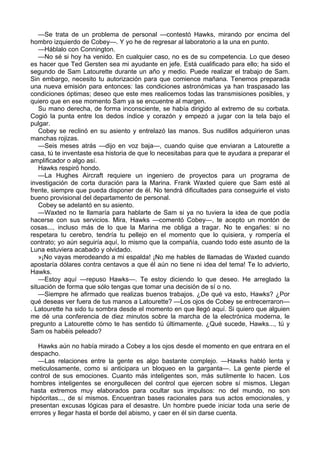 —Se trata de un problema de personal —contestó Hawks, mirando por encima del
hombro izquierdo de Cobey—. Y yo he de regresar al laboratorio a la una en punto.
—Háblalo con Connington.
—No sé si hoy ha venido. En cualquier caso, no es de su competencia. Lo que deseo
es hacer que Ted Gersten sea mi ayudante en jefe. Está cualificado para ello; ha sido el
segundo de Sam Latourette durante un año y medio. Puede realizar el trabajo de Sam.
Sin embargo, necesito tu autorización para que comience mañana. Tenemos preparada
una nueva emisión para entonces: las condiciones astronómicas ya han traspasado las
condiciones óptimas; deseo que este mes realicemos todas las transmisiones posibles, y
quiero que en ese momento Sam ya se encuentre al margen.
Su mano derecha, de forma inconsciente, se había dirigido al extremo de su corbata.
Cogió la punta entre los dedos índice y corazón y empezó a jugar con la tela bajo el
pulgar.
Cobey se reclinó en su asiento y entrelazó las manos. Sus nudillos adquirieron unas
manchas rojizas.
—Seis meses atrás —dijo en voz baja—, cuando quise que enviaran a Latourette a
casa, tú te inventaste esa historia de que lo necesitabas para que te ayudara a preparar el
amplificador o algo así.
Hawks respiró hondo.
—La Hughes Aircraft requiere un ingeniero de proyectos para un programa de
investigación de corta duración para la Marina. Frank Waxted quiere que Sam esté al
frente, siempre que pueda disponer de él. No tendrá dificultades para conseguirle el visto
bueno provisional del departamento de personal.
Cobey se adelantó en su asiento.
—Waxted no te llamaría para hablarte de Sam si ya no tuviera la idea de que podía
hacerse con sus servicios. Mira, Hawks —comentó Cobey—, te acepto un montón de
cosas..., incluso más de lo que la Marina me obliga a tragar. No te engañes: si no
respetara tu cerebro, tendría tu pellejo en el momento que lo quisiera, y rompería el
contrato; yo aún seguiría aquí, lo mismo que la compañía, cuando todo este asunto de la
Luna estuviera acabado y olvidado.
»¡No vayas merodeando a mi espalda! ¡No me hables de llamadas de Waxted cuando
apostaría dólares contra centavos a que él aún no tiene ni idea del tema! Te lo advierto,
Hawks.
—Estoy aquí —repuso Hawks—. Te estoy diciendo lo que deseo. He arreglado la
situación de forma que sólo tengas que tomar una decisión de sí o no.
—Siempre he afirmado que realizas buenos trabajos. ¿De qué va esto, Hawks? ¿Por
qué deseas ver fuera de tus manos a Latourette? —Los ojos de Cobey se entrecerraron—
. Latourette ha sido tu sombra desde el momento en que llegó aquí. Si quiero que alguien
me dé una conferencia de diez minutos sobre la marcha de la electrónica moderna, le
pregunto a Latourette cómo te has sentido tú últimamente. ¿Qué sucede, Hawks..., tú y
Sam os habéis peleado?
Hawks aún no había mirado a Cobey a los ojos desde el momento en que entrara en el
despacho.
—Las relaciones entre la gente es algo bastante complejo. —Hawks habló lenta y
meticulosamente, como si anticipara un bloqueo en la garganta—. La gente pierde el
control de sus emociones. Cuanto más inteligentes son, más sutilmente lo hacen. Los
hombres inteligentes se enorgullecen del control que ejercen sobre sí mismos. Llegan
hasta extremos muy elaborados para ocultar sus impulsos: no del mundo, no son
hipócritas..., de sí mismos. Encuentran bases racionales para sus actos emocionales, y
presentan excusas lógicas para el desastre. Un hombre puede iniciar toda una serie de
errores y llegar hasta el borde del abismo, y caer en él sin darse cuenta.

 