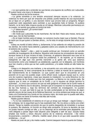 —Lo que quieres dar a entender es que tienes una especie de conflicto con Latourette.
Él quiere hacer una cosa y tú deseas otra.
Hawks continuó de forma evasiva.
—La gente sometida a una tensión emocional siempre recurre a la violencia. La
violencia no tiene por qué ser empuñar una pistola; puede tratarse de una equivocación
de un lápiz en un gráfico, o una decisión menor que arruine todo un programa. Ningún
supervisor está capacitado para controlar a sus ayudantes todo el tiempo. Si pudiera
hacerlo, no le haría falta ninguna ayuda en el trabajo. Mientras Latourette permanezca en
su puesto, no sentiré que poseo el control de todo.
—¿Y debes tenerlo? ¿El control total?
—He de tenerlo.
—De modo que Latourette ha de marcharse. Así de fácil. Hace seis meses, tenía que
estar aquí. Así de fácil también.
—Es el mejor hombre para el trabajo. Le conozco mucho mejor que a Gersten. Ésa es
la razón por la que quiero a Gersten ahora... no ha sido mi amigo durante diez años como
Sam.
Cobey se mordió el labio inferior y, lentamente, lo fue soltando sin relajar la presión de
los dientes. Se inclinó hacia delante y golpeteó sobre una carpeta de memorándums con
el extremo de su pluma.
—¿Sabes, Hawks? —dijo—, esto no puede continuar así. Comenzó como un sencillo
contrato de investigación de la Marina. Nosotros sólo éramos los proveedores del equipo,
aunque fueras tú el que iniciara el trato. Entonces, el gobierno descubrió esa cosa en la
Luna, y a partir de ahí surgieron todos los problemas. Y, de repente, ya no estamos
trabajando en algo que nos permita transmitir a la gente allí, sino que estamos
funcionando como una instalación ya establecida, jugando con la telepatía, con hombres
que han muerto y otros que se han vuelto psicóticos, y tú estás metido en ello hasta las
orejas.
»Llego a mi despacho una mañana, y me encuentro con una carta que me informa de
que, súbitamente, tú eres comandante de la Marina y estás al mando de la operación y
del mantenimiento de la instalación. Lo que quiere decir que te encuentras en una
posición en la que nos puedes exigir, como oficial naval, cualquier equipo que tú, como
uno de nuestros ingenieros, creas que requiere la instalación. La Junta Directiva no me
explica la base de los fondos que nos han asignado. La Marina no me cuenta nada. Se
supone que tú eres un empleado de la ConEl, y yo ni siquiera sé dónde termina tu
autoridad..., lo único que conozco es que se está gastando el dinero de la ConEl hasta el
día en que la Marina nos lo devuelva, siempre que el Congreso no recorte el presupuesto
de las tres fuerzas y, bajo los términos del contrato de investigación, no puedan
devolverlo..., lo cual, por todo lo que sé, ha sido contemplado en los términos de algún
párrafo oscuro de las Leyes de la Defensa Nacional. La única certeza que tengo es que, si
meto a la Continental muy hondo en los números rojos, de modo que no pueda salir ellos,
los accionistas me harán el hombre más feliz del mundo.
Hawks guardó silencio.
—Tú no has establecido el sistema en el que yo tengo que trabajar —siguió Cobey—.
Sin embargo, ten la seguridad que lo has explotado bien. No me atrevo a darte una orden
directa. Tengo la maldita convicción de que no podría despedirte de inmediato ni aunque
lo quisiera. No obstante, mi función es dirigir esta compañía. Si tomo la decisión de que
no puedo hacerlo contigo en ella, y yo no dispongo de la autoridad para despedirte, me
veré obligado a pactar algún trato abyecto para obligarte a salir de aquí. Quizás hasta
emplee ese bonito y breve discurso acerca de la violencia emocional. —Se volvió
bruscamente y exclamó—: ¡Mirame, maldito seas! ¡Eres tú el que está causando estos
problemas..., no yo!
Hawks se puso de pie y dio media vuelta. Caminó despacio hacia la puerta de Cobey.

 