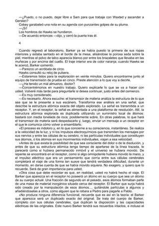 —¿Puedo, o no puedo, dejar libre a Sam para que trabaje con Waxted y ascender a
Gersten?
Cobey garabateó una nota en su agenda con punzantes golpes de su pluma.
—¡Sí!
Los hombros de Hawks se hundieron.
—De acuerdo entonces —dijo, y cerró la puerta tras él.
4
Cuando regresó al laboratorio, Barker ya se había puesto la primera de sus ropas
interiores y estaba sentado en el borde de la mesa, alisándose la porosa seda sobre la
piel, mientras el polvo de talco aparecía blanco por entre los brazaletes que llevaba en las
muñecas y por encima del cuello. El traje interior era de color naranja; cuando Hawks se
le acercó, Barker comentó:
—Parezco un acróbata de circo.
Hawks consultó su reloj de pulsera.
—Estaremos listos para la exploración en veinte minutos. Quiero encontrarme junto al
equipo de transmisión de prueba en cinco. Preste atención a lo que voy a decirle.
—¿Ha tenido un mal almuerzo, doctor?
—Concentrémonos en nuestro trabajo. Quiero explicarle lo que se va a hacer con
usted. Volveré más tarde para preguntarle si desea continuar, justo antes del comienzo.
—Es muy considerado.
—Es necesario. Ahora escuche: el transmisor de materia analiza la estructura de lo que
sea que se le presente a sus escáners. Transforma ese análisis en una señal, que
describe la estructura atómica exacta del objeto explorado. La señal es transmitida a un
receptor. Y, en el receptor, la señal es alimentada a una plataforma de resolución. Allí, la
estructura atómica explorada es duplicada utilizando un suministro local de átomos:
bastará con media tonelada de roca; posiblemente sobre. En otras palabras, lo que hará
el transmisor de materia será despedazarlo y, luego, enviar un mensaje a un receptor en
el que le comunica cómo volver a ensamblarlo.
»El proceso es indoloro y, en lo que concierne a su consciencia, instantáneo. Se realiza
a la velocidad de la luz, y ni los impulsos electroquímicos que transmiten los mensajes por
sus nervios y entre las células de su cerebro, ni las partículas individuales que constituyen
sus átomos, o los átomos en sus movimientos individuales, viajan a esa velocidad.
»Antes de que exista la posibilidad de que sea consciente del dolor o de la disolución, y
antes de que su estructura atómica tenga tiempo de apartarse de la línea trazada, le
parecerá como si hubiera permanecido inmóvil y el universo se hubiera movido. De
repente se encontrará en el receptor, como si algo omnipotente hubiera movido la mano, y
el impulso eléctrico que era un pensamiento que corría entre sus células cerebrales
completará el viaje de una forma tan suave que tendrá verdadera dificultad, durante un
momento, en darse cuenta de que se había movido siquiera. No exagero, y quiero que lo
recuerde. Será de gran importancia para usted.
»Otra cosa que debe recordar es que, en realidad, usted no habrá hecho el viaje. El
Barker que aparezca en el receptor no poseerá un átomo en su cuerpo que sea un átomo
de su cuerpo actual. Una fracción de segundo en el pasado, esos átomos formaban parte
de una masa de material inorgánico situado cerca del receptor. El Barker que surja habrá
sido creado por la manipulación de esos átomos..., quitándole partículas a algunos y
añadiéndoselas a otros, como alguien que le robara a Pedro para pagarle a Pablo.
»No produce ninguna diferencia funcional, recuerde que es así en la teoría: el Barker
que aparezca será un duplicado exacto del original. Se trata del cuerpo de Barker,
completo con sus células cerebrales, que duplican la disposición y las capacidades
eléctricas de las originales. Este nuevo Barker tendrá sus recuerdos intactos, e incluso el

 