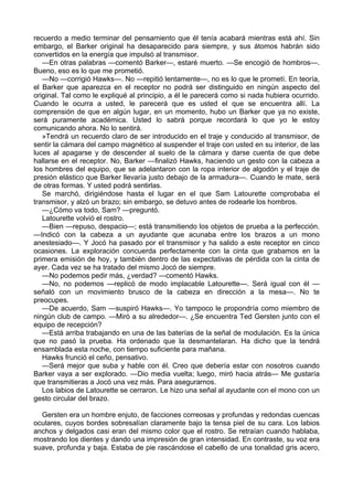 recuerdo a medio terminar del pensamiento que él tenía acabará mientras está ahí. Sin
embargo, el Barker original ha desaparecido para siempre, y sus átomos habrán sido
convertidos en la energía que impulsó al transmisor.
—En otras palabras —comentó Barker—, estaré muerto. —Se encogió de hombros—.
Bueno, eso es lo que me prometió.
—No —corrigió Hawks—. No —repitió lentamente—, no es lo que le prometí. En teoría,
el Barker que aparezca en el receptor no podrá ser distinguido en ningún aspecto del
original. Tal como le expliqué al principio, a él le parecerá como si nada hubiera ocurrido.
Cuando le ocurra a usted, le parecerá que es usted el que se encuentra allí. La
comprensión de que en algún lugar, en un momento, hubo un Barker que ya no existe,
será puramente académica. Usted lo sabrá porque recordará lo que yo le estoy
comunicando ahora. No lo sentirá.
»Tendrá un recuerdo claro de ser introducido en el traje y conducido al transmisor, de
sentir la cámara del campo magnético al suspender el traje con usted en su interior, de las
luces al apagarse y de descender al suelo de la cámara y darse cuenta de que debe
hallarse en el receptor. No, Barker —finalizó Hawks, haciendo un gesto con la cabeza a
los hombres del equipo, que se adelantaron con la ropa interior de algodón y el traje de
presión elástico que Barker llevaría justo debajo de la armadura—. Cuando le mate, será
de otras formas. Y usted podrá sentirlas.
Se marchó, dirigiéndose hasta el lugar en el que Sam Latourette comprobaba el
transmisor, y alzó un brazo; sin embargo, se detuvo antes de rodearle los hombros.
—¿Cómo va todo, Sam? —preguntó.
Latourette volvió el rostro.
—Bien —repuso, despacio—; está transmitiendo los objetos de prueba a la perfección.
—Indicó con la cabeza a un ayudante que acunaba entre los brazos a un mono
anestesiado—. Y Jocó ha pasado por el transmisor y ha salido a este receptor en cinco
ocasiones. La exploración concuerda perfectamente con la cinta que grabamos en la
primera emisión de hoy, y también dentro de las expectativas de pérdida con la cinta de
ayer. Cada vez se ha tratado del mismo Jocó de siempre.
—No podemos pedir más, ¿verdad? —comentó Hawks.
—No, no podemos —replicó de modo implacable Latourette—. Será igual con él —
señaló con un movimiento brusco de la cabeza en dirección a la mesa—. No te
preocupes.
—De acuerdo, Sam —suspiró Hawks—. Yo tampoco le propondría como miembro de
ningún club de campo. —Miró a su alrededor—. ¿Se encuentra Ted Gersten junto con el
equipo de recepción?
—Está arriba trabajando en una de las baterías de la señal de modulación. Es la única
que no pasó la prueba. Ha ordenado que la desmantelaran. Ha dicho que la tendrá
ensamblada esta noche, con tiempo suficiente para mañana.
Hawks frunció el ceño, pensativo.
—Será mejor que suba y hable con él. Creo que debería estar con nosotros cuando
Barker vaya a ser explorado. —Dio media vuelta; luego, miró hacia atrás— Me gustaría
que transmitieras a Jocó una vez más. Para asegurarnos.
Los labios de Latourette se cerraron. Le hizo una señal al ayudante con el mono con un
gesto circular del brazo.
Gersten era un hombre enjuto, de facciones correosas y profundas y redondas cuencas
oculares, cuyos bordes sobresalían claramente bajo la tensa piel de su cara. Los labios
anchos y delgados casi eran del mismo color que el rostro. Se retraían cuando hablaba,
mostrando los dientes y dando una impresión de gran intensidad. En contraste, su voz era
suave, profunda y baja. Estaba de pie rascándose el cabello de una tonalidad gris acero,

 