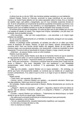 UNO
1
A última hora de un día de 1959, tres hombres estaban sentados en una habitación.
Edward Hawks, Doctor en Ciencias, acomodó su larga mandíbula en sus enormes
manos y se inclinó hacia delante con los codos apoyados sobre la mesa. Era un hombre
de cabello negro, piel pálida y desgarbado, que en muy contadas ocasiones tomaba el
sol. Si se le comparaba con el personal de jóvenes ayudantes bronceados que tenía a sus
órdenes, siempre recordaba a los extraños a un espantapájaros. Ahora observaba a un
hombre joven que se hallaba sentado en la silla de respaldo recto opuesta a la de él.
El hombre joven miraba sin parpadear. El corte de pelo casi al cero brillaba por el sudor
y le pegaba el cabello al cráneo. Sus rasgos eran limpios, saludables y de piel clara; sin
embargo, tenía la barbilla húmeda.
—Una oscuridad... —dijo con tono quejumbroso—, una oscuridad, y en ningún lugar
brillaban las estrellas...
Su voz se perdió repentinamente en un farfulleo; no obstante, prosiguió con sus quejas.
Hawks miró a su derecha.
Weston, el psicólogo recién contratado, se sentaba con ellos en un sillón que había
traído al despacho de Hawks. Weston, al igual que Hawks, apenas sobrepasaba los
cuarenta años. Pero era fornido donde Hawks era delgado; detrás de sus gafas de
montura negra, era una persona educada y con autocontrol, y ahora se mostraba un poco
impaciente. Frunció el ceño al devolverle la mirada a Hawks y, luego, enarcó una ceja.
—Está loco —le expuso Hawks, como un niño incrédulo.
Weston cruzó las piernas.
—Ya se lo he dicho, doctor Hawks; se lo dije en el momento mismo en que lo sacamos
de ese aparato de usted. Lo que le sucedió traspasó el límite de su resistencia.
—Sé que me lo ha dicho —reconoció Hawks con suavidad—. Pero yo soy responsable
de él. Tenía que cerciorarme. —Comenzó a volverse hacia el hombre joven; luego miró de
nuevo a Weston—. Era joven. Saludable. Con una resistencia y una estabilidad
excepcionales, usted mismo lo confirmó. Y lo aparentaba. Era brillante —añadió
lentamente.
—Dije que era estable —explicó Weston con la mayor seriedad—. Sin embargo, no
afirmé que fuera inhumanamente estable. Le comenté que se trataba de un espécimen
humano extraordinario. Fue usted el que le envió a un lugar al que no debería ir ningún
humano.
Hawks asintió.
—Tiene razón, por supuesto. Es culpa mía.
—Vamos, vamos —intervino Weston con rapidez—, se presentó voluntario. Sabía que
era algo peligroso. Sabía que corría el riesgo de morir.
Sin embargo, Hawks estaba ignorando a Weston. Miraba directamente por encima de
su escritorio.
—¿Rogan? —llamó con suavidad—. ¿Rogan? —Aguardó y observó cómo los labios se
movían casi en silencio. Finalmente, suspiró y le preguntó a Weston—: ¿Puede hacer
algo por él?
—Curarle —repuso Weston con confianza—. Tratamientos de electrochoque. Le harán
olvidar lo que le ocurrió en aquel lugar. Estará bien.
—No sabía que la amnesia producida por el electrochoque fuera permanente.
Weston parpadeó y miró a Hawks.
—Tal vez, esporádicamente, necesite tratamientos repetitivos, por supuesto.
—A intervalos a lo largo de toda su vida.
—Eso no siempre es verdad.

 