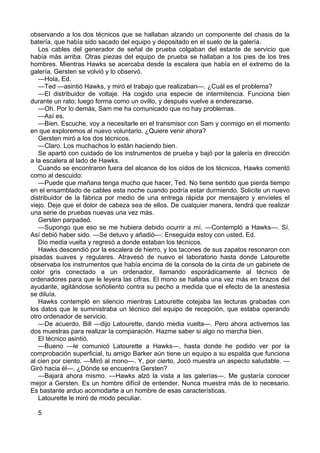 observando a los dos técnicos que se hallaban alzando un componente del chasis de la
batería, que había sido sacado del equipo y depositado en el suelo de la galería.
Los cables del generador de señal de prueba colgaban del estante de servicio que
había más arriba. Otras piezas del equipo de prueba se hallaban a los pies de los tres
hombres. Mientras Hawks se acercaba desde la escalera que había en el extremo de la
galería, Gersten se volvió y lo observó.
—Hola, Ed.
—Ted —asintió Hawks, y miró el trabajo que realizaban—. ¿Cuál es el problema?
—El distribuidor de voltaje. Ha cogido una especie de intermitencia. Funciona bien
durante un rato; luego forma como un ovillo, y después vuelve a enderezarse.
—Oh. Por lo demás, Sam me ha comunicado que no hay problemas.
—Así es.
—Bien. Escuche, voy a necesitarle en el transmisor con Sam y conmigo en el momento
en que exploremos al nuevo voluntario. ¿Quiere venir ahora?
Gersten miró a los dos técnicos.
—Claro. Los muchachos lo están haciendo bien.
Se apartó con cuidado de los instrumentos de prueba y bajó por la galería en dirección
a la escalera al lado de Hawks.
Cuando se encontraron fuera del alcance de los oídos de los técnicos, Hawks comentó
como al descuido:
—Puede que mañana tenga mucho que hacer, Ted. No tiene sentido que pierda tiempo
en el ensamblado de cables esta noche cuando podría estar durmiendo. Solicite un nuevo
distribuidor de la fábrica por medio de una entrega rápida por mensajero y envíeles el
viejo. Deje que el dolor de cabeza sea de ellos. De cualquier manera, tendrá que realizar
una serie de pruebas nuevas una vez más.
Gersten parpadeó.
—Supongo que eso se me hubiera debido ocurrir a mí. —Contempló a Hawks—. Sí.
Así debió haber sido. —Se detuvo y añadió—: Enseguida estoy con usted, Ed.
Dio media vuelta y regresó a donde estaban los técnicos.
Hawks descendió por la escalera de hierro, y los tacones de sus zapatos resonaron con
pisadas suaves y regulares. Atravesó de nuevo el laboratorio hasta donde Latourette
observaba los instrumentos que había encima de la consola de la cinta de un gabinete de
color gris conectado a un ordenador, llamando esporádicamente al técnico de
ordenadores para que le leyera las cifras. El mono se hallaba una vez más en brazos del
ayudante, agitándose soñoliento contra su pecho a medida que el efecto de la anestesia
se diluía.
Hawks contempló en silencio mientras Latourette cotejaba las lecturas grabadas con
los datos que le suministraba un técnico del equipo de recepción, que estaba operando
otro ordenador de servicio.
—De acuerdo, Bill —dijo Latourette, dando media vuelta—. Pero ahora activemos las
dos muestras para realizar la comparación. Hazme saber si algo no marcha bien.
El técnico asintió.
—Bueno —le comunicó Latourette a Hawks—, hasta donde he podido ver por la
comprobación superficial, tu amigo Barker aún tiene un equipo a su espalda que funciona
al cien por ciento. —Miró al mono—. Y, por cierto, Jocó muestra un aspecto saludable. —
Giró hacia él—. ¿Dónde se encuentra Gersten?
—Bajará ahora mismo. —Hawks alzó la vista a las galerías—. Me gustaría conocer
mejor a Gersten. Es un hombre difícil de entender. Nunca muestra más de lo necesario.
Es bastante arduo acomodarte a un hombre de esas características.
Latourette le miró de modo peculiar.
5

 