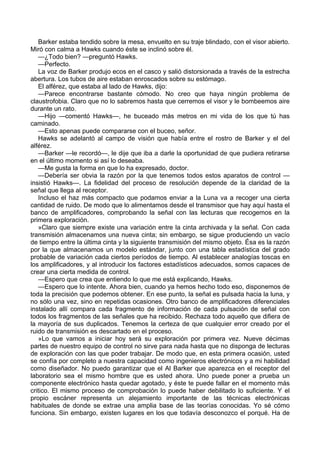 Barker estaba tendido sobre la mesa, envuelto en su traje blindado, con el visor abierto.
Miró con calma a Hawks cuando éste se inclinó sobre él.
—¿Todo bien? —preguntó Hawks.
—Perfecto.
La voz de Barker produjo ecos en el casco y salió distorsionada a través de la estrecha
abertura. Los tubos de aire estaban enroscados sobre su estómago.
El alférez, que estaba al lado de Hawks, dijo:
—Parece encontrarse bastante cómodo. No creo que haya ningún problema de
claustrofobia. Claro que no lo sabremos hasta que cerremos el visor y le bombeemos aire
durante un rato.
—Hijo —comentó Hawks—, he buceado más metros en mi vida de los que tú has
caminado.
—Esto apenas puede compararse con el buceo, señor.
Hawks se adelantó al campo de visión que había entre el rostro de Barker y el del
alférez.
—Barker —le recordó—, le dije que iba a darle la oportunidad de que pudiera retirarse
en el último momento si así lo deseaba.
—Me gusta la forma en que lo ha expresado, doctor.
—Debería ser obvia la razón por la que tenemos todos estos aparatos de control —
insistió Hawks—. La fidelidad del proceso de resolución depende de la claridad de la
señal que llega al receptor.
Incluso el haz más compacto que podamos enviar a la Luna va a recoger una cierta
cantidad de ruido. De modo que lo alimentamos desde el transmisor que hay aquí hasta el
banco de amplificadores, comprobando la señal con las lecturas que recogemos en la
primera exploración.
»Claro que siempre existe una variación entre la cinta archivada y la señal. Con cada
transmisión almacenamos una nueva cinta; sin embargo, se sigue produciendo un vacío
de tiempo entre la última cinta y la siguiente transmisión del mismo objeto. Ésa es la razón
por la que almacenamos un modelo estándar, junto con una tabla estadística del grado
probable de variación cada ciertos períodos de tiempo. Al establecer analogías toscas en
los amplificadores, y al introducir los factores estadísticos adecuados, somos capaces de
crear una cierta medida de control.
—Espero que crea que entiendo lo que me está explicando, Hawks.
—Espero que lo intente. Ahora bien, cuando ya hemos hecho todo eso, disponemos de
toda la precisión que podemos obtener. En ese punto, la señal es pulsada hacia la luna, y
no sólo una vez, sino en repetidas ocasiones. Otro banco de amplificadores diferenciales
instalado allí compara cada fragmento de información de cada pulsación de señal con
todos los fragmentos de las señales que ha recibido. Rechaza todo aquello que difiera de
la mayoría de sus duplicados. Tenemos la certeza de que cualquier error creado por el
ruido de transmisión es descartado en el proceso.
»Lo que vamos a iniciar hoy será su exploración por primera vez. Nueve décimas
partes de nuestro equipo de control no sirve para nada hasta que no disponga de lecturas
de exploración con las que poder trabajar. De modo que, en esta primera ocasión, usted
se confía por completo a nuestra capacidad como ingenieros electrónicos y a mi habilidad
como diseñador. No puedo garantizar que el Al Barker que aparezca en el receptor del
laboratorio sea el mismo hombre que es usted ahora. Uno puede poner a prueba un
componente electrónico hasta quedar agotado, y éste te puede fallar en el momento más
critico. El mismo proceso de comprobación lo puede haber debilitado lo suficiente. Y el
propio escáner representa un alejamiento importante de las técnicas electrónicas
habituales de donde se extrae una amplia base de las teorías conocidas. Yo sé cómo
funciona. Sin embargo, existen lugares en los que todavía desconozco el porqué. Ha de

 