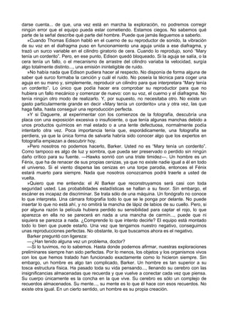 darse cuenta... de que, una vez está en marcha la exploración, no podremos corregir
ningún error que el equipo pueda estar cometiendo. Estamos ciegos. No sabemos qué
parte de la señal describe qué parte del hombre. Puede que jamás lleguemos a saberlo.
»Cuando Thomas Edison habló en el cuerno de su reproductor de sonido, la vibración
de su voz en el diafragma puso en funcionamiento una aguja unida a ese diafragma, y
trazó un surco variable en el cilindro giratorio de cera. Cuando lo reprodujo, sonó “Mary
tenía un corderito”. Pero, en ese punto, Edison quedó bloqueado. Si la aguja se salía, o la
cera tenía un fallo, o el mecanismo de arrastre del cilindro variaba la velocidad, surgía
algo totalmente distinto..., una emisión ininteligible de ruido.
»No había nada que Edison pudiera hacer al respecto. No disponía de forma alguna de
saber qué surco formaba la canción y cuál el ruido. No poseía la técnica para coger una
aguja en su mano y, simplemente, reproducir un cilindro para que interpretara “Mary tenía
un corderito”. Lo único que podía hacer era comprobar su reproductor para que no
hubiera un fallo mecánico y comenzar de nuevo: con su voz, el cuerno y el diafragma. No
tenía ningún otro modo de realizarlo. Y, por supuesto, no necesitaba otro. No existe un
gasto particularmente grande en decir «Mary tenía un corderito» una y otra vez, las que
haga falta, hasta conseguir una reproducción perfecta.
»Y si Daguerre, al experimentar con los comienzos de la fotografía, descubría una
placa con una exposición excesiva o insuficiente, o que tenía algunas manchas debido a
unos productos químicos en mal estado o a una lente defectuosa, normalmente podía
intentarlo otra vez. Poca importancia tenía que, esporádicamente, una fotografía se
perdiera, ya que la única forma de salvarla habría sido conocer algo que los expertos en
fotografía empiezan a descubrir hoy.
»Pero nosotros no podemos hacerlo, Barker. Usted no es “Mary tenía un corderito”.
Como tampoco es algo de luz y sombra, que pueda ser preservado o perdido sin ningún
daño crítico para su fuente. —Hawks sonrió con una triste timidez—. Un hombre es un
Fénix, que ha de renacer de sus propias cenizas, ya que no existe nadie igual a él en todo
el universo. Si el viento dispersa las cenizas en una torpe parodia, entonces el Fénix
estará muerto para siempre. Nada que nosotros conozcamos podrá traerle a usted de
vuelta.
»Quiero que me entienda: el Al Barker que reconstruyamos será casi con toda
seguridad usted. Las probabilidades estadísticas se hallan a su favor. Sin embargo, el
escáner es incapaz de discriminar. Se trata sólo de una máquina. Un fonógrafo no conoce
lo que interpreta. Una cámara fotografía todo lo que se le ponga por delante. No puede
insertar lo que no está ahí, y no omitirá la mancha de lápiz de labios de su cuello. Pero, si
por alguna razón la película hubiera perdido su sensibilidad para captar el rojo, lo que
aparezca en ella no se parecerá en nada a una mancha de carmín..., puede que ni
siquiera se parezca a nada. ¿Comprende lo que intento decirle? El equipo está montado
todo lo bien que puede estarlo. Una vez que tengamos nuestro negativo, conseguimos
unas reproducciones perfectas. No obstante, lo que buscamos ahora es el negativo.
Barker preguntó con ligereza:
—¿Han tenido alguna vez un problema, doctor?
—Si lo tuvimos, no lo sabemos. Hasta donde podemos afirmar, nuestras exploraciones
preliminares siempre han sido perfectas. Por lo menos, los objetos y los organismos vivos
con los que hemos tratado han funcionado exactamente como lo hicieron siempre. Sin
embargo, un hombre es algo tan complicado, Barker. Un hombre es tan superior a su
tosca estructura física. Ha pasado toda su vida pensando..., llenando su cerebro con las
insignificancias almacenadas que recuerda y que vuelve a conectar cada vez que piensa.
Su cuerpo únicamente es la concha en la que vive. Su cerebro es sólo un complejo de
recuerdos almacenados. Su mente..., su mente es lo que él hace con esos recuerdos. No
existe otra igual. En un cierto sentido, un hombre es su propia creación.

 