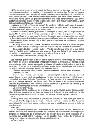 »Si lo cambiáramos en un nivel trascendente que pudiera ser cotejado con lo que fuera
que tuviéramos grabado de su vida, podríamos detectar ese cambio. Pero es improbable
que nos apartemos tanto del original. Mucho más seria es la posibilidad de que exista un
error suficiente como para producir alteraciones sutiles que nadie pueda rastrear..., y,
menos que nadie, usted, ya que no dispondrá de los datos para comparar. ¿Su primer
cuaderno del colegio estaba forrado de color azul o rojo? Si lo recuerda como rojo, ¿quién
podrá encontrarlo ahora para verificarlo?
—¿Acaso importa? —Barker se encogió de hombros y el traje crujió sobre la mesa—.
Lo que me preocuparía es que el duplicado estuviera tan estropeado que muriera, o que
se convirtiera en un monstruo que necesitara morir.
—Bueno —comentó Hawks, pasándose la mano por la cara—, eso no es probable que
ocurra. No obstante, si así lo desea, preocúpese por ello. Su preocupación depende por
completo del lugar en el que trace la línea de las cosas que son importantes para usted.
Ha de decidir cuánto de usted mismo puede ser modificado antes de considerarse muerto.
Barker le dirigió una sonrisa gélida. Miró alrededor del borde de la abertura del visor
que le envolvía.
—Ya estoy metido en esto, doctor. Usted sabe malditamente bien que no me arrugaré.
Jamás lo habría hecho. Sin embargo, también sabe que no me ha facilitado el camino.
—Tiene razón, Barker —asintió Hawks—. Y ésta es sólo una forma en la que podría
matarle. Existen otros modos que son seguros. Tuve que hablarle así ahora porque
necesito a un hombre como usted para lo que más tarde se le hará.
—Le deseo mucha suerte, doctor —dijo Barker.
Los hombres que vistieron a Barker habían cerrado el visor y conectado los conductos
de aire con los tanques empotrados en la placa dorsal de la armadura. Un técnico realizó
una prueba de radio y activó su receptor al altavoz principal montado sobre la puerta del
transmisor. El sonido de la respiración de Barker por la unidad telefónica de baja potencia
del traje comenzó a sisear con regularidad en el laboratorio.
—Vamos a introducirle ahora, Barker —le anunció Hawks a través de su micrófono.
—Entendido, doctor.
—Cuando esté dentro, activaremos los electromagnetos de la cámara. Quedará
suspendido en el aire, y retiraremos la mesa. No será capaz de moverse, y no lo intente...,
quemaría los motores del traje. Sentirá como si diera un salto de unos centímetros en el
aire, y su traje se extenderá de forma rígida. Ello se deberá a los campos magnéticos
laterales. Experimentará otra sacudida cuando cerremos la puerta de la cámara y los
imanes de todo el recinto entren en funcionamiento.
—Le escucho alto y claro.
—Simularemos las condiciones de la emisión a la Luna. Quiero que se familiarice con
ellas. Así que apagaremos las luces de la cámara. A través de sus conductos de aire
recibirá un ligero componente de formalina que embotará sus receptores olfativos.
—Oh.
—El siguiente paso será activar el proceso de exploración. Ese interruptor tiene un
retraso de treinta segundos; el mismo impulso activará primero ciertas funciones
automáticas del traje. Como puede ver, hacemos todo lo posible para eliminar el factor de
error humano.
—Ya veo.
—Un anestésico general será introducido en su circulación de aire. Embotará su
sistema nervioso sin hacer que pierda por completo el conocimiento. Abotargará por
completo los receptores de la temperatura y de presión de su piel. Será expulsado en el
momento que usted cobre resolución en el receptor. Todo rastro de anestesia se
desvanecerá cinco minutos después de que usted aparezca.
—Comprendido.

 