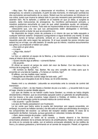 —Muy bien. Por último, voy a desconectar el micrófono. A menos que haya una
emergencia, no volveré a conectarlo. A partir de este momento, mi interruptor controla los
dos auriculares servoactivados de su casco. Notará que los auriculares se introducen en
sus oídos; quiero que mueva la cabeza todo lo que sea necesario para permitirles que se
asienten bien. No le dañarán, y saldrán en el instante en que yo deba, si surgiera la
ocasión, darle instrucciones de emergencia. Su micrófono permanecerá activado, y
nosotros podremos escucharle en caso de que usted necesitara ayuda; sin embargo,
usted no podrá oírse a sí mismo. Todo esto es imprescindible en las emisiones a la Luna.
»Descubrirá que, una vez que sus percepciones estén abotagadas o dormidas,
comenzará pronto a dudar de que se encuentra vivo.
No dispondrá de ningún modo de probarse a sí mismo de que se halla expuesto a
cualquier estímulo exterior. Empezará a preguntarse si sigue teniendo una mente. Si esta
condición durara el tiempo suficiente, entrará en un pánico incontrolable. El tiempo
requerido para ello varía según las personas. Si el suyo excede los pocos minutos que
estará hoy en el traje, con ello bastará. Si resulta que es inferior, nosotros escucharemos
sus gritos y yo empezaré a hablar con usted.
—Eso será un gran alivio.
—Lo será.
—¿Algo más, doctor?
—No.
Le hizo un ademán al equipo de la Marina, y los hombres comenzaron a deslizar la
mesa al interior de la cámara.
—Quiero decirle algo al alférez —comentó Barker.
—De acuerdo.
El oficial se acercó al campo de visión del visor de Barker. Con los labios hizo la
mímica de la pregunta: «¿Qué?».
—Mi nombre es Barker, hijo. Barker. No soy otro conejillo de indias para que lo
encerréis en una lata de hojalata. ¿Tú tienes un nombre, hijo?
El alférez, con las mejillas rojas, asintió.
—Asegúrate de dármelo cuando salga de todo esto, ¿eh?
Fidanzato, que empujaba el pie de la mesa, se rió entre dientes.
Hawks miró a su alrededor. Latourette se encontraba ante la consola de control del
transmisor.
—Observe a Sam —le dijo Hawks a Gersten de pie a su lado—, y recuerde todo lo que
él haga. Intente no perder detalle alguno.
Los ojos de Hawks no se habían vuelto hacia Gersten; su mirada se había dirigido
directamente a Weston, que se encontraba apoyado sobre un gabinete de amplificadores,
con los brazos y los pies cruzados; luego observó a Holiday, el médico, de pie y en
tensión, con el estómago contra la consola médica de control remoto.
—De acuerdo —gruñó Gersten.
Los ojos de Hawks parpadearon con frustración.
La luz verde que había sobre la puerta del transmisor aún seguía encendida; sin
embargo, la puerta se hallaba cerrada y de ella salía el cable que alimentaba de energía a
los componentes del escáner. La cámara del receptor estaba sellada. El siseo de la
respiración de Barker, tranquila, aunque ganando en velocidad, brotaba del altavoz.
—Sam, dame energía de prueba —pidió Hawks.
Latourette presionó un botón de la consola, y Hawks observó a los técnicos
arracimados alrededor de la entrada del banco de amplificadores. Había un carrete nuevo
de cinta en la consola de salida, con el extremo enroscado alrededor de los rodillos de
freno y la cabeza grabadora y terminando en el carrete de recepción. Petwill, el ingeniero

 