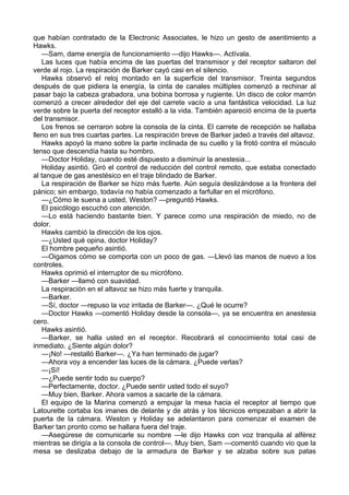 que habían contratado de la Electronic Associates, le hizo un gesto de asentimiento a
Hawks.
—Sam, dame energía de funcionamiento —dijo Hawks—. Actívala.
Las luces que había encima de las puertas del transmisor y del receptor saltaron del
verde al rojo. La respiración de Barker cayó casi en el silencio.
Hawks observó el reloj montado en la superficie del transmisor. Treinta segundos
después de que pidiera la energía, la cinta de canales múltiples comenzó a rechinar al
pasar bajo la cabeza grabadora, una bobina borrosa y rugiente. Un disco de color marrón
comenzó a crecer alrededor del eje del carrete vacío a una fantástica velocidad. La luz
verde sobre la puerta del receptor estalló a la vida. También apareció encima de la puerta
del transmisor.
Los frenos se cerraron sobre la consola de la cinta. El carrete de recepción se hallaba
lleno en sus tres cuartas partes. La respiración breve de Barker jadeó a través del altavoz.
Hawks apoyó la mano sobre la parte inclinada de su cuello y la frotó contra el músculo
tenso que descendía hasta su hombro.
—Doctor Holiday, cuando esté dispuesto a disminuir la anestesia...
Holiday asintió. Giró el control de reducción del control remoto, que estaba conectado
al tanque de gas anestésico en el traje blindado de Barker.
La respiración de Barker se hizo más fuerte. Aún seguía deslizándose a la frontera del
pánico; sin embargo, todavía no había comenzado a farfullar en el micrófono.
—¿Cómo le suena a usted, Weston? —preguntó Hawks.
El psicólogo escuchó con atención.
—Lo está haciendo bastante bien. Y parece como una respiración de miedo, no de
dolor.
Hawks cambió la dirección de los ojos.
—¿Usted qué opina, doctor Holiday?
El hombre pequeño asintió.
—Oigamos cómo se comporta con un poco de gas. —Llevó las manos de nuevo a los
controles.
Hawks oprimió el interruptor de su micrófono.
—Barker —llamó con suavidad.
La respiración en el altavoz se hizo más fuerte y tranquila.
—Barker.
—Sí, doctor —repuso la voz irritada de Barker—. ¿Qué le ocurre?
—Doctor Hawks —comentó Holiday desde la consola—, ya se encuentra en anestesia
cero.
Hawks asintió.
—Barker, se halla usted en el receptor. Recobrará el conocimiento total casi de
inmediato. ¿Siente algún dolor?
—¡No! —restalló Barker—. ¿Ya han terminado de jugar?
—Ahora voy a encender las luces de la cámara. ¿Puede verlas?
—¡Sí!
—¿Puede sentir todo su cuerpo?
—Perfectamente, doctor. ¿Puede sentir usted todo el suyo?
—Muy bien, Barker. Ahora vamos a sacarle de la cámara.
El equipo de la Marina comenzó a empujar la mesa hacia el receptor al tiempo que
Latourette cortaba los imanes de delante y de atrás y los técnicos empezaban a abrir la
puerta de la cámara. Weston y Holiday se adelantaron para comenzar el examen de
Barker tan pronto como se hallara fuera del traje.
—Asegúrese de comunicarle su nombre —le dijo Hawks con voz tranquila al alférez
mientras se dirigía a la consola de control—. Muy bien, Sam —comentó cuando vio que la
mesa se deslizaba debajo de la armadura de Barker y se alzaba sobre sus patas

 