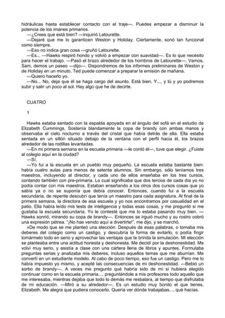 hidráulicas hasta establecer contacto con el traje—. Puedes empezar a disminuir la
potencia de los imanes primarios.
—¿Crees que está bien? —inquirió Latourette.
—Dejaré que me lo garanticen Weston y Holiday. Ciertamente, sonó tan funcional
como siempre.
—Eso no indica gran cosa —gruñó Latourette.
—Es... —Hawks respiró hondo y volvió a empezar con suavidad—. Es lo que necesito
para hacer el trabajo. —Pasó el brazo alrededor de los hombros de Latourette—. Vamos,
Sam, demos un paseo —dijo—. Dispondremos de los informes preliminares de Weston y
de Holiday en un minuto. Ted puede comenzar a preparar la emisión de mañana.
—Quiero hacerlo yo.
—No... No, deja que él se haga cargo del asunto. Está bien. Y..., y tú y yo podremos
subir y salir un poco al sol. Hay algo que he de decirte.
CUATRO
1
Hawks estaba sentado con la espalda apoyada en el ángulo del sofá en el estudio de
Elizabeth Cummings. Sostenía blandamente la copa de brandy con ambas manos y
observaba el cielo nocturno a través del cristal que había detrás de ella. Ella estaba
sentada en un sillón situado debajo de la ventana con el perfil hacia él, los brazos
alrededor de las rodillas levantadas.
—En mi primera semana en la escuela primaria —le contó él—, tuve que elegir. ¿Fuiste
al colegio aquí en la ciudad?
—Sí.
—Yo fui a la escuela en un pueblo muy pequeño. La escuela estaba bastante bien:
había cuatro aulas para menos de setenta alumnos. Sin embargo, sólo teníamos tres
maestros, incluyendo al director, y cada uno de ellos enseñaba en los tres cursos,
contando también con pre-primaria. Lo cual significaba que dos tercios de cada día yo no
podía contar con mis maestros. Estaban enseñando a los otros dos cursos cosas que yo
sabía ya o no se suponía que debía conocer. Entonces, cuando fui a la escuela
secundaria, de repente descubrí que tenía un maestro para cada asignatura. Al final de la
primera semana, la directora de esa escuela y yo nos encontramos por casualidad en el
patio. Ella había leído mis tests de inteligencia y todas esas cosas, y me preguntó si me
gustaba la escuela secundaria. Yo le contesté que me lo estaba pasando muy bien. —
Hawks sonrió, mirando su copa de brandy—. Entonces se irguió mucho y su rostro cobró
una expresión pétrea. “¡No has venido aquí a divertirte!”, me dijo, y se marchó.
»De modo que se me planteó una elección. Después de esas palabras, o tomaba mis
deberes del colegio como un castigo, y descubría la forma de evitarlo, o podía fingir
tomármelo todo en serio y aprovechar las ventajas que te brinda la simulación. Mi elección
se planteaba entre una actitud honesta y deshonesta. Me decidí por la deshonestidad. Me
volví muy serio, y asistía a clase con una cartera llena de libros y apuntes. Formulaba
preguntas serias y analizaba mis deberes, incluso aquellos temas que me aburrían. Me
convertí en un estudiante modelo. Al cabo de poco tiempo, eso fue un castigo. Pero me lo
había impuesto yo mismo, y acepté las consecuencias de mi deshonestidad. —Bebió un
sorbo de brandy—. A veces me pregunto qué habría sido de mí si hubiera elegido
continuar como en la escuela primaria..., preguntándole a mis profesores todo aquello que
me interesaba, mientras dejaba que todo lo demás me resbalara, al tiempo que disfrutaba
de mi educación. —Miró a su alrededor—. Es un estudio muy bonito el que tienes,
Elizabeth. Me alegra que pudiera conocerlo. Quería ver dónde trabajabas..., qué hacías.

 