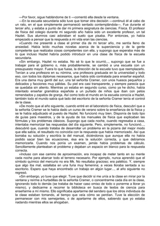—Por favor, sigue hablándome de ti —comentó ella desde la ventana.
—En la escuela secundaria sólo tuve que tomar otra decisión —continuó él al cabo de
un rato, en el que simplemente permaneció sentado contemplándola—. Fue durante el
tercer año, y estaba a punto de dar mi primera asignatura de ciencias. Física. El profesor
de física del colegio durante mi segundo año había sido un excelente profesor, un tal
Hazlet. Sus alumnos casi adoraban el suelo que pisaba. Por entonces, yo había
empezado a pensar que la respuesta a mi vida eran las ciencias.
»Cuando me presenté a clase el primer día de mi tercer año, me sentía lleno de
ansiedad. Había leído muchas novelas acerca de la superciencia y de la gente
competente que realizaba cosas competentes con ella, y supongo que esperaba más de
lo que incluso Hazlet habría podido introducir en una clase de física de la escuela
secundaria.
»Sin embargo, Hazlet no estaba. No sé lo que le ocurrió..., supongo que se fue a
trabajar para el gobierno o, más probablemente, se cambió a una escuela con un
presupuesto mayor. Fuera lo que fuese, la dirección de la escuela tuvo que reemplazarlo.
Tenían a una profesora en su nómina, una profesora graduada en la universidad y todo
eso, con todos los diplomas necesarios, que había sido contratada para enseñar español.
Era una dama muy gentil del sur, una tal señorita Cramer, con unos huesos pequeños y
delicados y facciones muy pálidas. Su piel era casi transparente, y siempre parecía que
se quedaba sin aliento. Mientras yo estaba en segundo curso, como ya he dicho, había
intentado enseñar gramática española a un puñado de niños que iban con petos
remendados y zapatos de granja. Así como todo el mundo en la escuela conocía a Hazlet,
también todo el mundo sabía qué lado del escritorio de la señorita Cramer tenía el control
de la clase.
»De modo que al año siguiente, cuando entré en el laboratorio de física, descubrí que a
la señorita Cramer se le había dado un curso de verano sobre la enseñanza de la física y
se le había adjudicado el puesto de Hazlet. No funcionó muy bien. Disponía de todo tipo
de guías para maestros, y de la ayuda de los manuales de física que explicaban las
fórmulas y los problemas clásicos. Supongo que cada noche, cuando regresaba a casa,
intentaba memorizar las respuestas del día siguiente. Pero, simplemente, no funcionó...,
descubrió que, cuando trataba de desarrollar un problema en la pizarra del mejor modo
que ella sabía, el resultado no coincidía con la respuesta que había memorizado. Así que
borraba su solución y escribía la del manual, diciéndonos que aunque ella no había
podido sacar bien las ecuaciones, ésa era la solución correcta, y que debíamos
memorizarla. Cuando nos ponía un examen, jamás había problemas de cálculo.
Sencillamente planteaban el problema y dejaban un espacio en blanco para la respuesta
correcta.
»Incluso con ese camino de aproximación, era incapaz de meter tanto en su mente
cada noche para abarcar todo el terreno necesario. Por ejemplo, nunca aprendió que el
símbolo químico del mercurio no era Mk. No resultaba gracioso; era patético. Y, siempre
que algo iba mal, estallaba en una furia muy femenina; a veces lloraba sentada a su
escritorio. Espero que haya encontrado un trabajo en algún lugar..., al año siguiente no
regresó.
»Sin embargo, yo tuve que elegir. Tuve que decidir si me unía a la clase en mirar por la
ventana y reírme a hurtadillas de la señorita Cramer, o concentrarme cada día en la clase,
ignorando todo lo demás (se trataba de hacer caso omiso de todo o ponerme a llorar yo
mismo), y dedicarme a recorrer la biblioteca en busca de textos de ciencia para
enseñarme a mí mismo. Ello significaba apartarme del sendero que los otros individuos de
la clase estaban tomando, al tiempo que veía cómo se perdían. Tuve la elección de
permanecer con mis semejantes, o de apartarme de ellos, sabiendo que yo estaba
nadando mientras ellos se ahogaban.

 