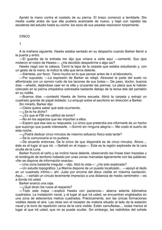 Apretó la mano contra el costado de su pierna. El brazo comenzó a temblarle. Dio
media vuelta antes de que ella pudiera acariciarle de nuevo, y bajó con rapidez las
escaleras del estudio hasta su coche: los ecos de sus pisadas resonaron torpemente.
CINCO
1
A la mañana siguiente, Hawks estaba sentado en su despacho cuando Barker llamó a
la puerta y entró.
—El guardia de la entrada me dijo que viniera a verle aquí —comentó. Sus ojos
midieron el rostro de Hawks—. ¿Ha decidido despedirme o algo así?
Hawks negó con la cabeza. Cerró la tapa de la carpeta que estaba estudiando y, con
un gesto de la mano, le indicó la silla que tenía delante.
—Siéntese, por favor. Tiene mucho en lo que pensar antes de ir al laboratorio.
—Por supuesto. —La expresión de Barker se relajó. Atravesó la parte del suelo no
alfombrada con un sonoro ruido de los tacones de sus botas—. De paso, doctor, buenos
días —añadió, dejándose caer en la silla y cruzando las piernas. La placa que le habían
colocado en la pierna ortopédica sobresalía bastante debajo de la tensa tela del pantalón
en su rodilla.
—Buenos días —contestó Hawks de forma escueta. Abrió la carpeta y extrajo un
cuadrado grande de papel doblado. Lo empujó sobre el escritorio en dirección a Barker.
Sin mirarlo, Barker dijo:
—Claire quiere saber qué está ocurriendo.
—¿Se lo ha dicho?
—¿Es que el FBI me calificó de tonto?
—No en los aspectos que les importan a ellos.
—Espero que ésa sea su respuesta. Lo único que pretendía era informarle de un hecho
que supongo que puede interesarle. —Sonrió sin ninguna alegría—. Me costó el sueño de
esta noche.
—¿Podrá dedicar cinco minutos de máximo esfuerzo físico esta tarde?
—Se lo comunicaría si no pudiera.
—De acuerdo entonces. De lo único de que dispondrá es de cinco minutos. Ahora...,
éste es el lugar al que irá. —Señaló en el mapa—. Ésta es la región explorada de la cara
oculta de la Luna.
Barker frunció el ceño y se inclinó hacia delante, observando las líneas bien trazadas y
el rectángulo de territorio rodeado por unas zonas marcadas ligeramente con las palabras:
«No se dispone de información exacta».
—Una zona bastante irregular —dijo. Alzó la vista—: ¿Ha sido explorada?
—Un estudio topográfico. La Marina dispone de un puesto localizado... —apoyó el dedo
en un cuadrado ínfimo— ahí. Justo por encima del disco visible en máxima oscilación.
Aquí... —señaló un círculo levemente impreciso a una distancia de medio centímetro —es
a donde irá usted.
Barker enarcó una ceja.
—¿Qué dicen los rusos al respecto?
—Todo este mapa —explicó Hawks con paciencia— abarca setenta kilómetros
cuadrados. La instalación naval, y el lugar al que irá usted, se encuentran englobados en
una zona de setecientos metros cuadrados. Prácticamente, son las únicas formaciones
visibles desde el aire. Las otras son el receptor de materia situado al lado de la estación
naval y la torre de repetición cerca de la cara visible. Están camufladas..., todas menos el
lugar al que irá usted, que no se puede ocultar. Sin embargo, las radiofotos del cohete

 