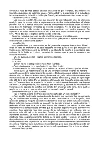 circunlunar ruso del mes pasado abarcan una zona de, por lo menos, diez millones de
kilómetros cuadrados de superficie lunar. ¿Podría usted ver a una mosca en la fachada de
la torre de televisión del edificio del Empire State? ¿A través de unos binoculares sucios?
—Sólo si estuviera a su lado.
—Los rusos no lo están. Creemos que disponen de una instalación robot de telemetría
en algún lugar de la cara visible y, según nuestros cálculos, enviarán hombres allí el año
próximo. Aún no la hemos localizado; pero las predicciones estadísticas sitúan su base a
unos diez mil kilómetros circulares de nuestra instalación. Yo no creo que debamos
preocuparnos de pedirle permiso a alguien para continuar con nuestro programa. Sin
importar la situación, nosotros estamos allí, y ése es el emplazamiento al que irá usted
hoy... Ahora deje que le explique cómo sucedió todo esto.
Barker se reclinó de nuevo en su silla, cruzó los brazos y enarcó las cejas.
—Me encanta su actitud de maestro —murmuró—. ¿Ha pensado alguna vez en seguir
una carrera en la enseñanza, doctor?
Hawks le miró.
—No puedo dejar que muera usted en la ignorancia —repuso finalmente—. Usted...,
usted es libre de marcharse de este despacho cuando quiera y dar por finalizado su
trabajo aquí. Connington envió su contrato y su cláusula de marcha a la compañía esta
mañana. Si ha leído su contrato, recordará la cláusula que le permite cancelarlo en
cualquier momento.
—Oh, me quedaré, doctor —replicó Barker con ligereza.
—Gracias.
—De nada.
—Barker, no me lo está poniendo nada fácil, ¿verdad?
—Para mis cánones, no lo está haciendo muy bien, doctor.
La mano derecha de Hawks hurgó en el montón de carpetas al tiempo que las miraba.
—Tiene razón. La misericordia sólo es una invención cultural reciente del hombre —
comentó, con un tono extremadamente preciso—. Dediquémonos al trabajo. A principios
de este año, las Fuerzas Aéreas consiguieron una fotografía radiada de un cohete que
intentaba situarse en órbita lunar. El cohete se acercó demasiado y chocó en algún lugar
más allá de la cara visible. Por un accidente afortunado, esa fotografía única nos mostró
esto. —Tomó una lustrosa ampliación de veinte por veinticinco de la carpeta y se la pasó
a Barker—. Como puede ver, está casi toda ella difuminada y estriada por los errores de
transmisión del aparato de radiofoto del cohete. Sin embargo, esta zona, de la cual se
puede ver una parte en esta esquina, aquí, no es una formación natural.
Barker la observó con el ceño fruncido.
—¿Es lo mismo que me mostró en aquella fotografía con un plano terrestre?
—Pero aquélla fue tomada mucho después. Lo único que mostraba ésa es que había
algo en la Luna cuyo alcance y naturaleza no eran determinados por la fotografía, pero
que no se parecía a ninguna característica terrestre o lunar que el ser humano conociera.
Desde entonces, hemos medido su extensión de la mejor manera a nuestro alcance, y
podemos afirmar que mide unos cien metros de diámetro por veinte de alto, con
irregularidades y características amorfas que no estamos capacitados para describir con
exactitud. Aún sabemos muy poco acerca de su naturaleza...; sin embargo, eso se
encuentra más allá del punto inmediato. Cuando se descubrió, al gobierno le pareció
importante estudiarla. Se había tenido la creencia de que la cara oculta de la Luna no
mostraría nada sorprendentemente distinto de la cara visible. Teniendo en cuenta el
desigual estado de la astronáutica rusa y americana, quedaba claro que si no actuábamos
con rapidez los rusos dispondrían de todas las posibilidades de realizar un descubrimiento
de primera magnitud cuya naturaleza desconocemos, pero cuya importancia puede ser
capital..., quizás, incluso, decisiva, por lo menos en lo que al control de la Luna se refiere.
Hawks se frotó los ojos.

 