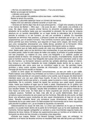 —No fue una advertencia —repuso Hawks—. Fue una promesa.
Barker se encogió de hombros.
—Llámelo como guste.
—No suelo escoger mis palabras sobre esa base —señaló Hawks.
Barker le lanzó una sonrisa.
—Usted y Latourette deberían hacer un número de hermanos.
Hawks miró con atención a Barker durante un buen rato.
—Gracias por darme algo más de lo que preocuparme. —Cogió otra carpeta y la arrojó
a las manos de Barker—. Mire aquí. —Se puso de pie—. Sólo existe una entrada a la
cosa. De algún modo, nuestro primer técnico la encontró; probablemente, tanteando
alrededor de la periferia hasta que por casualidad la atravesó. No se trata de ninguna
abertura en un sentido descriptible; es un lugar donde la naturaleza de la formación
permite la entrada a un ser humano, ya sea por accidente o adrede. Es imposible
explicarlo en términos más precisos, y tampoco puede ser abarcado por el ojo o, así lo
sospechamos, por el cerebro humano. Tres hombres murieron para realizar el mapa que
ahora permite que otros hombres, que seguirán el mapa como ciegos, del mismo modo
que unos navegantes atravesarían una niebla densa, penetren en la formación. Otros
hombres han muerto para conseguirnos la siguiente información sobre su interior.
»Un hombre que se halle dentro puede ser visto muy difusamente, si sabemos dónde
mirar. Nadie sabe, salvo en los términos más incoherentes, lo que esa persona ve. Nadie
ha salido jamás; nadie ha sido capaz de hallar una salida; la entrada no puede emplearse
con ese propósito. La materia no viva, como una fotografía o un cadáver, puede ser
sacada desde el interior. Sin embargo, la acción de sacarla, invariablemente, resulta fatal
para el hombre que lo hace. Esa fotografía del cuerpo del primer voluntario costó la vida
de otro hombre. La formación tampoco permite las señales eléctricas desde el interior.
Eso incluye a un hombre hablando de modo inteligible desde dentro de su casco, lo
suficientemente alto como para que su micrófono capte la voz. Se permiten toses,
gruñidos y otros ruidos vocales carentes de información. Un intento de codificar un
mensaje de esa forma resultó un fracaso.
»Usted no será capaz de mantener comunicaciones, ya sea por radio o por cable.
Podrá realizar unas señales muy limitadas con la mano a unos observadores del puesto, y
redactará notas escritas en una pizarra atada a una cuerda, que el equipo de observación
intentará sacar una vez que usted haya muerto. Si eso no funciona, el hombre de la
siguiente emisión tendrá que entrar y, si puede, pasar la pizarra a mano, siempre que sea
descifrable. De lo contrario, tratará de repetir las acciones que usted siguió, tomando
notas, hasta que localice el lugar que le mató a usted. Disponemos de un gráfico con
posturas y movimientos seguros que han sido establecidos de esta forma y también de los
que resultan fatales. Por ejemplo, resulta fatal arrodillarse sobre una pierna mientras se
mira hacia el norte lunar. Es fatal alzar la mano izquierda por encima del hombro en
cualquier postura. También es fatal, más allá de un punto determinado, llevar una
armadura cuyos conductos de aire pasen por los hombros. Más allá de otro punto, es fatal
llevar una armadura cuyos conductos de aire vayan directamente al traje sin el uso de
tubos. Resulta mutilante llevar una armadura cuyas dimensiones varíen de forma
importante de la que usted usará. Es fatal emplear los movimientos de la mano requeridos
para escribir la palabra «sí», ya se emplee la izquierda o la derecha.
»Desconocemos la causa de todo eso. Lo único que sabemos es lo que un hombre
puede o no puede hacer dentro de la parte de la formación que ya ha sido explorada. De
momento, hemos logrado cartografiar un sendero y unos movimientos seguros hasta una
distancia de doce metros. El tiempo de supervivencia para un hombre en el interior de la
formación es ahora de tres minutos y cincuenta y dos segundos.
»Estudie sus mapas, Barker. Los llevará consigo cuando vaya; sin embargo, no
sabemos si el hecho de llevarlos encima no resultará fatal más allá del punto que indican.

 