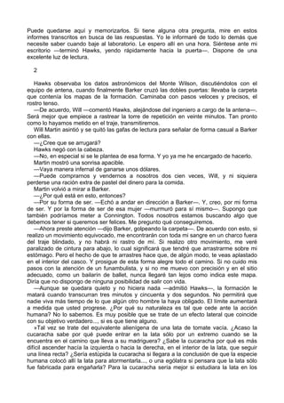 Puede quedarse aquí y memorizarlos. Si tiene alguna otra pregunta, mire en estos
informes transcritos en busca de las respuestas. Yo le informaré de todo lo demás que
necesite saber cuando baje al laboratorio. Le espero allí en una hora. Siéntese ante mi
escritorio —terminó Hawks, yendo rápidamente hacia la puerta—. Dispone de una
excelente luz de lectura.
2
Hawks observaba los datos astronómicos del Monte Wilson, discutiéndolos con el
equipo de antena, cuando finalmente Barker cruzó las dobles puertas: llevaba la carpeta
que contenía los mapas de la formación. Caminaba con pasos veloces y precisos, el
rostro tenso.
—De acuerdo, Will —comentó Hawks, alejándose del ingeniero a cargo de la antena—.
Será mejor que empiece a rastrear la torre de repetición en veinte minutos. Tan pronto
como lo hayamos metido en el traje, transmitiremos.
Will Martin asintió y se quitó las gafas de lectura para señalar de forma casual a Barker
con ellas.
—¿Cree que se arrugará?
Hawks negó con la cabeza.
—No, en especial si se le plantea de esa forma. Y yo ya me he encargado de hacerlo.
Martin mostró una sonrisa apacible.
—Vaya manera infernal de ganarse unos dólares.
—Puede comprarnos y vendernos a nosotros dos cien veces, Will, y ni siquiera
perderse una ración extra de pastel del dinero para la comida.
Martin volvió a mirar a Barker.
—¿Por qué está en esto, entonces?
—Por su forma de ser. —Echó a andar en dirección a Barker—. Y, creo, por mi forma
de ser. Y por la forma de ser de esa mujer —murmuró para sí mismo—. Supongo que
también podríamos meter a Connington. Todos nosotros estamos buscando algo que
debemos tener si queremos ser felices. Me pregunto qué conseguiremos.
—Ahora preste atención —dijo Barker, golpeando la carpeta—. De acuerdo con esto, si
realizo un movimiento equivocado, me encontrarán con toda mi sangre en un charco fuera
del traje blindado, y no habrá ni rastro de mí. Si realizo otro movimiento, me veré
paralizado de cintura para abajo, lo cual significará que tendré que arrastrarme sobre mi
estómago. Pero el hecho de que te arrastres hace que, de algún modo, te veas aplastado
en el interior del casco. Y prosigue de esta forma alegre todo el camino. Si no cuido mis
pasos con la atención de un funambulista, y si no me muevo con precisión y en el sitio
adecuado, como un bailarín de ballet, nunca llegaré tan lejos como indica este mapa.
Diría que no dispongo de ninguna posibilidad de salir con vida.
—Aunque se quedara quieto y no hiciera nada —admitió Hawks—, la formación le
matará cuando transcurran tres minutos y cincuenta y dos segundos. No permitirá que
nadie viva más tiempo de lo que algún otro hombre la haya obligado. El límite aumentará
a medida que usted progrese. ¿Por qué su naturaleza es tal que cede ante la acción
humana? No lo sabemos. Es muy posible que se trate de un efecto lateral que coincide
con su objetivo verdadero..., si es que tiene alguno.
»Tal vez se trate del equivalente alienígena de una lata de tomate vacía. ¿Acaso la
cucaracha sabe por qué puede entrar en la lata sólo por un extremo cuando se la
encuentra en el camino que lleva a su madriguera? ¿Sabe la cucaracha por qué es más
difícil ascender hacía la izquierda o hacia la derecha, en el interior de la lata, que seguir
una línea recta? ¿Sería estúpida la cucaracha si llegara a la conclusión de que la especie
humana colocó allí la lata para atormentarla..., o una ególatra si pensara que la lata sólo
fue fabricada para engañarla? Para la cucaracha sería mejor si estudiara la lata en los

 