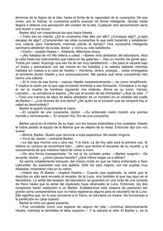 términos de la lógica de la lata, hasta el límite de la capacidad de la cucaracha. De ese
modo, por lo menos, la cucaracha podría avanzar de forma inteligente. Quizás hasta
llegara a obtener una percepción del creador de la lata. Cualquier otra aproximación sería
una ilusión o una locura.
Barker alzó con impaciencia los ojos hacia Hawks.
—Todo eso es mierda. ¿Es la cucaracha más feliz por ello? ¿Consigue algo? ¿Logra
escapar de algo? ¿Comprenden las otras cucarachas lo que está haciendo y establecen
una colecta para mantenerla mientras pierde el tiempo? Una cucaracha inteligente
caminaría alrededor de la lata, doctor, y viviría su vida satisfecha.
—Cierto —aceptó Hawks—. Adelante. Márchese ahora.
—¡No hablaba de mí! Me refería a usted. —Barker miró alrededor del laboratorio. Alzó
la vista hasta los instrumentos que había en las galerías—. Hay un montón de gente aquí.
Todos por usted. Supongo que eso ha de ser muy satisfactorio. —Se pasó la carpeta bajo
un brazo y permaneció con las manos en los bolsillos y la cabeza ladeada mientras
hablaba sin rodeos a la cara de Hawks—. Hombres, dinero, energía..., todos entregados
al eminente doctor Hawks y sus preocupaciones. Me parece que otras cucarachas han
hecho una colecta.
—Si lo mira de esa forma —repuso Hawks inexpresivamente—, es como simplificarlo.
Y explica la razón por la que sigo enviando hombres a esa formación. Complace a mi ego
el ver la muerte de hombres siguiendo mis órdenes. Ahora es su turno. Vamos,
Lancelot..., su armadura le espera. ¿No oye el sonido de las trompetas? ¿Qué es esto...?
—Tocó una mancha de lápiz de labios alrededor de un moretón en un costado del cuello
de Barker—. ¿Los favores de una dama? ¿De quién es el corazón que se romperá hoy si
usted es desmontado?
Barker le apartó bruscamente la mano.
—El corazón de una cucaracha, doctor. —Su entrenado rostro mostró una sonrisa
horrible y reminiscente—. El corazón frío, frío de una cucaracha.
Barker yacía en el interior de su traje, con los brazos extendidos a los costados. Hawks
le había pedido al equipo de la Marina que se alejara de la mesa. Entonces dijo con voz
suave:
—Morirá, Barker. Quiero que renuncie a toda esperanza. No existe ninguna.
—Ya lo sé, doctor —comentó Barker.
—Le dije que moriría una y otra vez. Y lo hará. La de hoy sólo será la primera vez. Si
retiene su cordura se encontrará bien..., salvo que tendrá el recuerdo de su muerte, y el
conocimiento de que mañana habrá de volver a morir.
—De otra forma insospechada. Ya me lo ha contado antes. —Barker suspiró—. De
acuerdo, doctor..., ¿cómo piensa hacerlo? ¿Qué ínfima magia va a utilizar?
Se sentía notablemente tranquilo; del mismo modo en que se había enfrentado a Sam
Latourette. Su expresión casi era apática. Sólo los ojos negros, con las pupilas muy
dilatadas, mostraban vida en su rostro.
—Habrá dos Al Barker —explicó Hawks—. Cuando sea explorado, la señal que le
describa no sólo será enviada al receptor de la Luna, sino también al que hay aquí en el
laboratorio. La señal del receptor del laboratorio se guardará en una cinta de una consola
de freno hasta que la señal del duplicado haya alcanzado la Luna. Entonces, los dos
receptores darán resolución a un Barker. Establecimos este sistema de operación tan
pronto como comprendimos que no había esperanza alguna para el voluntario de la Luna.
Ello significa que, en lo que concierne a la Tierra, el voluntario no muere. Ha funcionado a
la perfección en cada ocasión.
Barker le miró con gesto paciente.
—Fue concebido como una especie de seguro de vida —continuó laboriosamente
Hawks, mientras le temblaba el labio superior—. Y le salvará la vida. El Barker L, en la

 