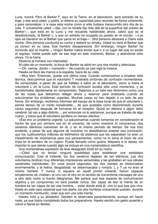 Luna, morirá. Pero el Barker T, aquí en la Tierra, en el laboratorio, será extraído de su
traje, y ése será usted, y podrá, si retiene su capacidad para recordar de forma coherente,
y para racionalizar, ir a casa esta noche como si sólo hubiera transcurrido otro día de su
vida. Y únicamente usted —dijo, con la mirada fija más allá de la superficie del cráneo de
Barker—, que está en la Luna y me recuerda hablándole ahora, sabrá que es el
desafortunado, el Barker L, y que un extraño ha ocupado su puesto en el mundo. —Los
ojos se clavaron en el Barker que yacía en el traje—. Otra persona abrazará a Claire esta
noche. Otra persona conducirá su coche y beberá su whisky. Usted no será el Barker que
yo conocí en su casa. Ese hombre desaparecerá. Sin embargo, ningún Barker ha
conocido aún la muerte..., ningún Barker habrá tenido que ir a un lugar del que no existe
el regreso. Usted puede salir de ese traje en este momento, Barker, y abandonar todo
ahora. Yo lo haría.
Observó al hombre con intensidad.
Al cabo de un momento, la boca de Barker se abrió en una risa mortal y silenciosa.
—Oh, vamos, doctor —comentó—. No cuando ya casi oigo la música.
Hawks se llevó las manos a la espalda, fuera de su vista.
—Muy bien. Entonces, queda una última cosa. Cuando comenzamos a emplear esta
técnica, descubrimos que el voluntario T mostraba síntomas de confusión momentánea.
Se comportaba, a pesar de que se hallaba a salvo en el laboratorio, como si fuera el
voluntario L en la Luna. Este período de confusión duraba sólo unos momentos, y se
transformaba rápidamente en comprensión. Dejamos a un lado ese fenómeno como una
de las cosas que debíamos relegar ahora y reservar para analizarla cuando se
solucionaran los problemas urgentes. Muchas cosas se han dejado a un lado de esa
forma. Sin embargo, recibimos informes del equipo de la base lunar de que el voluntario L
perdía tiempo de un modo inexplicable..., de que quedaba como desorientado durante
varios segundos después de formarse en el receptor. Quizá se debiera a algún daño
cerebral, tal vez a algo distinto..., por entonces no lo sabíamos, aunque se trataba de algo
nuevo, y hacía que el voluntario perdiera un tiempo efectivo.
»Ése era un problema urgente. Lo solucionamos cuando tomamos en consideración el
hecho de que por primera vez en el universo, tal como nosotros lo conocemos, dos
cerebros idénticos coexistían en él, y en el mismo período de tiempo. Se nos hizo
evidente, a pesar de que algunos de nosotros no deseábamos aceptar esa conclusión,
que los cuatrocientos millones de kilómetros de distancia que los separaban no eran un
impedimento de importancia para sus pensamientos, como no lo sería el trazo de una
línea en el sendero de un viajero. Puede llamarlo como quiera, telepatía si lo desea, sin
importar lo que sienta cuando algo se incluye en una nomenclatura científica.
Una momentánea expresión de leve desagrado brotó en su rostro.
—Claro que no tenían ninguna posibilidad para establecer una verdadera
comunicación. Casi al instante, los dos cerebros dejaban de ser idénticos. Los dos
voluntarios recibían muy diferentes impresiones sensoriales y las grababan en sus células
cerebrales individuales. En unos pocos segundos, las dos mentes se distanciaban
enormemente, y la hebra, desgastada, se desenroscaba y rompía. L y T ya no eran el
mismo hombre. Y nunca, ni siquiera en aquel primer instante, fueron capaces
simplemente de «hablar» el uno con el otro en el sentido de transmitirse mensajes de uno
a otro lado como si fueran telegramas. Me parece que esa especie de comunicación
objetiva y sin compromiso no será posible nunca. Ser capaz de leer la mente de un
hombre es ser capaz de ser ese hombre..., estar donde está él, vivir lo que sea que viva.
Hasta en este caso especial que nos atañe, los dos hombres únicamente pueden, durante
un momento moribundo, creer que son una sola mente.
Hawks miró a su alrededor. Gersten le observaba pacientemente, aunque sin hacer
nada, ya que había completado todos los preparativos. Hawks asintió con gesto ausente y
volvió a fijarse en Barker.

 