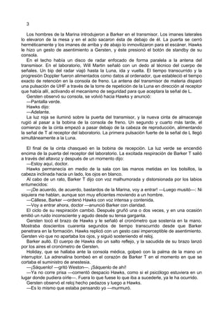3
Los hombres de la Marina introdujeron a Barker en el transmisor. Los imanes laterales
lo elevaron de la mesa y en el acto sacaron ésta de debajo de él. La puerta se cerró
herméticamente y los imanes de arriba y de abajo lo inmovilizaron para el escáner. Hawks
le hizo un gesto de asentimiento a Gersten, y éste presionó el botón de standby de su
consola.
En el techo había un disco de radar enfocado de forma paralela a la antena del
transmisor. En el laboratorio, Will Martin señaló con un dedo al técnico del cuerpo de
señales. Un bip del radar viajó hasta la Luna, ida y vuelta. El tiempo transcurrido y la
progresión Doppler fueron alimentados como datos al ordenador, que estableció el tiempo
exacto de retención en la consola de freno. La antena del transmisor de materia disparó
una pulsación de UHF a través de la torre de repetición de la Luna en dirección al receptor
que había allí, activando el mecanismo de seguridad para que aceptara la señal de L.
Gersten observó su consola, se volvió hacia Hawks y anunció:
—Pantalla verde.
Hawks dijo:
—Adelante.
La luz roja se iluminó sobre la puerta del transmisor, y la nueva cinta de almacenaje
rugió al pasar a la bobina de la consola de freno. Un segundo y cuarto más tarde, el
comienzo de la cinta empezó a pasar debajo de la cabeza de reproducción, alimentando
la señal de T al receptor del laboratorio. La primera pulsación fuerte de la señal de L llegó
simultáneamente a la Luna.
El final de la cinta chasqueó en la bobina de recepción. La luz verde se encendió
encima de la puerta del receptor del laboratorio. La excitada respiración de Barker T salió
a través del altavoz y después de un momento dijo:
—Estoy aquí, doctor.
Hawks permanecía en medio de la sala con las manos metidas en los bolsillos, la
cabeza inclinada hacia un lado, los ojos en blanco.
Al cabo de un rato, Barker T dijo con voz malhumorada y distorsionada por los labios
entumecidos:
—¡De acuerdo, de acuerdo, bastardos de la Marina, voy a entrar! —Luego musitó—: Ni
siquiera me hablan, aunque son muy eficientes moviendo a un hombre.
—Cállese, Barker —ordenó Hawks con voz intensa y contenida.
—Voy a entrar ahora, doctor —anunció Barker con claridad.
El ciclo de su respiración cambió. Después gruñó una o dos veces, y en una ocasión
emitió un ruido inconsciente y agudo desde su tensa garganta.
Gersten tocó el brazo de Hawks y le señaló el cronómetro que sostenía en la mano.
Mostraba doscientos cuarenta segundos de tiempo transcurrido desde que Barker
penetrara en la formación. Hawks replicó con un gesto casi imperceptible de asentimiento.
Gersten vio que no apartaba los ojos, y siguió sosteniendo el reloj.
Barker aulló. El cuerpo de Hawks dio un salto reflejo, y la sacudida de su brazo lanzó
por los aires el cronómetro de Gersten.
Holiday, que se hallaba ante la consola médica, golpeó con la palma de la mano un
interruptor. La adrenalina bombeó en el corazón de Barker T en el momento en que se
cortaba el suministro de anestesia.
—¡Sáquenlo! —gritó Weston—. ¡Sáquenlo de ahí!
—Ya no corre prisa —comentó despacio Hawks, como si el psicólogo estuviera en un
lugar donde pudiera oírle—. Fuera lo que fuese lo que iba a sucederle, ya le ha ocurrido.
Gersten observó el reloj hecho pedazos y luego a Hawks.
—Es lo mismo que estaba pensando yo —murmuró.

 