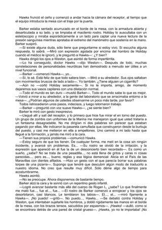 Hawks frunció el ceño y comenzó a andar hacia la cámara del receptor, al tiempo que
el equipo introducía la mesa con el traje por la puerta.
Barker estaba sentado acurrucado en el borde de la mesa, con la armadura abierta y
desarticulada a su lado, y se limpiaba el macilento rostro. Holiday lo auscultaba con un
estetoscopio y miraba esporádicamente a un lado para captar una nueva lectura de la
presión sanguínea mientras apretaba el extremo del manómetro que sostenía en la mano.
Barker suspiró.
—Si existe alguna duda, sólo tiene que preguntarme si estoy vivo. Si escucha alguna
respuesta, lo sabrá. —Miró con expresión agotada por encima del hombro de Holiday
cuando el médico le ignoró, y le preguntó a Hawks—: ¿Y bien?
Hawks dirigió los ojos a Weston, que asintió de forma impertérrita.
—Lo ha conseguido, doctor Hawks —dijo Weston—. Después de todo, muchas
constelaciones de personalidades neuróticas han demostrado a menudo ser útiles a un
nivel funcional.
—Barker —comenzó Hawks—, yo...
—Sí, lo sé. Está feliz de que todo saliera bien. —Miró a su alrededor. Sus ojos saltaban
con movimientos bruscos de lado a lado—. Yo también. ¿Tiene alguien un cigarrillo?
—Aún no —cortó Holiday secamente—. Si no le importa, amigo, de momento
dejaremos sus vasos capilares con una dilatación normal.
—Todo el mundo es tan duro —musitó Barker—. Todo el mundo sabe lo que es mejor.
—Volvió a mirar a su alrededor, a la gente del laboratorio que se arracimaba entorno a la
mesa—. ¿Podrían algunos de ustedes observarme un poco más tarde, por favor?
Todos retrocedieron unos pasos, indecisos, y luego retornaron trabajo.
—Barker —preguntó con voz suave Hawks—, ¿se siente bien?
Barker le miró con gesto inexpresivo.
—Llegué allí y salí del receptor, y lo primero que hice fue mirar el en torno del puesto.
Un grupo de zombis con uniformes de la Marina me manejaron igual que usted trataría a
un fantasma desagradable. No me dirigían ni dos palabras sin parecer que estaban
pagando por ellas. Me indicaron la pasarela camuflada que construyeron desde la burbuja
del puesto, y casi me metieron en ella a empellones. Uno caminó a mi lado hasta que
llegué a la formación, y jamás me miró a la cara.
—Tienen sus propios problemas —comunicó Hawks.
—Estoy seguro de que los tienen. De cualquier forma, me metí en la cosa sin ningún
incidente, y avancé sin problemas. Es... —Su rostro se olvidó de la irritación, y la
expresión que apareció en él fue la de un desconcierto bien recordado—. Es como un
sueño, ¿sabe? No se trata de una pesadilla..., no está llena de gritos y caras ni cosas
parecidas..., pero es..., bueno, reglas y esa lógica demencial: Alicia en el País de las
Maravillas con dientes afilados. —Hizo un gesto con el que parecía borrar sus palabras
torpes de una pizarra—. Supongo que tendré que descubrir algún modo de traducirlo a
nuestro idioma. No creo que resulte muy difícil. Sólo déme algo de tiempo para
acostumbrarme.
Hawks asintió.
—No se preocupe. Ahora disponemos de bastante tiempo.
Barker alzó la cara y le sonrió con un repentino gesto infantil.
—Logré avanzar bastante más allá del cuerpo de Rogan L, ¿sabe? Lo que finalmente
me mató fue..., fue el..., fue... —El rostro de Barker comenzó a enrojecer y los ojos se
desorbitaron, casi blancos. Le temblaron los labios—. El..., el... —miró fijamente a
Hawks—. ¡No puedo! —gritó—. No puedo..., Hawks... —Se debatió contra Holiday y
Weston, que intentaban sujetarle los hombros, y dobló rígidamente las manos en el borde
de la mesa, con los brazos tensos, sacudidos por espasmos—. ¡Hawks! —aulló, como si
se encontrara detrás de una pared de cristal grueso—. ¡Hawks, yo no le importaba! ¡No

 