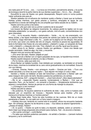 era nada para él! Yo era..., era... —La boca se inmovilizó, parcialmente abierta, y la punta
de la lengua recorrió la parte interna de sus dientes superiores—. N-n-n... Na... ¡Nnada!
Escudriñó la cara de Hawks con gesto desesperado. Respiró como si nunca pudiera
haber suficiente aire para él.
Weston jadeaba con el esfuerzo de mantener quieto a Barker y hacer que se tumbara.
Holiday juraba mientras, con gesto preciso y continuo, empujaba la aguja de una
hipodérmica a través del diafragma de una ampolla que había sacado de su maletín.
Hawks cerró los puños a los lados.
—¡Barker! ¿De qué color era su primer cuaderno de la escuela?
Los brazos de Barker se relajaron levemente. Su cabeza perdió la rigidez con la que
intentaba adelantarla. La sacudió y, con gesto ceñudo, miró al suelo, concentrándose con
gran intensidad.
—Yo..., no lo recuerdo, Hawks —tartamudeó—. Verde..., no, no, era anaranjado, con
letras azules, y las tapas mostraban tres peces de colores que salían de su pecera hacia
una librería; luego retornaban a ella. Yo..., puedo ver la página con los dibujos: tres peces
en el aire, que caían uno detrás del otro en ángulo, mientras la pecera les aguardaba. El
texto lo formaban tres frases de una sola palabra. «¡Splash!» Luego, un sangrado de frase
y otro «¡Splash!», y después otro más. Tres «Splash» en una fila, igual que los peces.
—Bien, ahora lo ve, Barker —repuso Hawks con gentileza—. Lleva vivo desde que
puede recordarlo. Usted es algo. Ha visto, y recuerda.
Weston miró por encima del hombro.
—¡Por amor del cielo, Hawks! ¡Déjele en paz!
Holiday escrutó a Barker con un ligero parpadeo de los ojos, la hipodérmica inmóvil.
Hawks expelió despacio el aliento y le dijo a Weston:
—Por lo menos, sabe que está vivo.
Ahora Barker se hallaba hundido. Casi doblado por completo, se tambaleó en el borde
de la mesa, mientras la tonalidad de su cara volvía gradualmente a la normalidad. Susurró
con voz intensa:
—Gracias. Gracias, Hawks —con amargura, musitó—: Gracias por todo. —Tuvo una
súbita sacudida y su torso se puso rígido—. Que alguien me traiga un cubo o algo.
Gersten y Hawks se hallaban al lado del transmisor y observaron a Barker salir con
paso inseguro del cuarto de baño; llevaba puestos los pantalones y la camisa.
—¿Qué piensa, Ed? —preguntó Gersten—. ¿Qué hará ahora? ¿Nos dejará plantados?
—No lo sé —respondió Hawks ausente, contemplando a Barker—. Creí que se
repondría. Pero, ¿lo ha hecho? —le comentó a Gersten—. Simplemente tendremos que
esperar y comprobarlo. Hemos de pensar en una forma de manejar la situación.
—¿Conseguir a otro hombre?
Hawks sacudió la cabeza.
—No podemos. Ni siquiera sabemos lo suficiente de éste —dijo, como si hubiera sido
atacado por un enjambre de moscas—. Necesito tiempo para meditar. ¿Por qué
transcurre el tiempo mientras un hombre piensa?
Barker llegó hasta ellos. Tenía los ojos hundidos en las cuencas. Miró de un modo
penetrante a Hawks. Su voz salió con un tono nasal e inseguro.
—Holiday dice que, teniendo en cuenta todo lo sucedido, ahora me encuentro bastante
bien. Sin embargo, alguien ha de llevarme a casa. —Sus labios se alzaron ligeramente—.
¿Desea el trabajo, Hawks?
—Sí, lo quiero. —Hawks se quitó la bata y la depositó, doblada, sobre un armanto—.
Será mejor que tenga preparada otra emisión para mañana, Ted —le anunció a Gersten.
—¡No cuente conmigo! —cortó Barker.
—Ya sabe que siempre podemos cancelarla —le señaló a Gersten—. Llamaré mañana
temprano y se lo confirmaré.

 