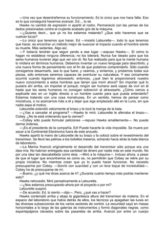 —Una vez que desentrañemos su funcionamiento. Es lo único que nos hace falta. Eso
es lo que conseguirá hacernos avanzar, Ed..., lo sé.
Hawks no cambió de expresión ni apartó el rostro. Permaneció con las yemas de los
dedos presionadas contra el crujiente acabado gris de la máquina.
—¿Quieres decir... que ya no los estamos matando? ¿Que sólo hacemos que se
vuelvan locos?
—Lo único que tenemos que hacer, Ed —insistió Latourette—, todo lo que tenemos
que hacer, es encontrar un método mejor de suavizar el impacto cuando el hombre siente
su muerte. Más sedantes. Algo así.
—Y todavía tendrán que seguir yendo a ese lugar —expuso Hawks—. El cómo lo
hagan no establece ninguna diferencia; no los tolerará. Nunca fue ideado para que los
seres humanos tuvieran algo que ver con él. No fue realizado para que la mente humana
lo midiera en términos humanos. Debemos inventar un nuevo lenguaje para describirlo, y
una nueva forma de pensamiento con el fin de que podamos comprenderlo. Sólo cuando
consigamos desarmarlo, sea lo que fuere, y veamos, y sintamos, y probemos todas sus
piezas, sólo entonces seremos capaces de aventurar su naturaleza. Y eso únicamente
ocurrirá cuando logremos atravesarlo; entonces, ¿qué bien le proporcionará nuestro
nuevo conocimiento a estos hombres que tienen que morir ahora? Sin importar qué lo
pusiera ahí arriba, sin importar el porqué, ningún ser humano será capaz de vivir en él
hasta que los seres humanos no consigan sobrevivir al atravesarlo. ¿Cómo vamos a
explicarle eso en un inglés directo a un hombre cuerdo para que pueda entenderlo?
Estamos tratando con una cosa monstruosa. En un sentido, hemos de pensar como
monstruos, o no acercarnos más a él y dejar que siga emplazado allá en la Luna, sin que
nadie sepa el motivo.
Latourette extendió velozmente el brazo y le tocó la manga de la bata.
—¿Vas a cancelar el programa? —Hawks le miró. Latourette le aferraba el brazo—.
Cobey. ¿No te está ordenando que lo cierres?
—Cobey sólo puede formular peticiones —repuso Hawks amablemente—. No puede
darme órdenes.
—¡Es el presidente de la compañía, Ed! Puede hacerte la vida imposible. Se muere por
sacar a la Continental Electronics fuera de este anzuelo.
Hawks apartó la mano de Latourette de su brazo y la colocó sobre el revestimiento del
transmisor. Se llevó las palmas a los bolsillos traseros, echando hacia atrás la bata blanca
de laboratorio.
—La Marina financió originalmente el desarrollo del transmisor sólo porque era una
idea mía. No habrían entregado esa cantidad de dinero por nadie más en este mundo. No
por una idea tan descabellada como ésta. —Miró a la máquina—. Incluso ahora, a pesar
de que el lugar que encontramos es como es, no permitirán que Cobey se retire por su
propia iniciativa. No mientras crean que yo lo puedo hacer funcionar. No necesito
preocuparme por Cobey. —Sonrió con suavidad y con un leve toque de incredulidad—.
Cobey ha de preocuparse de mí.
—Bueno, ¿y qué me dices acerca de ti? ¿Durante cuánto tiempo más podrás mantener
esto?
Hawks retrocedió. Miró pensativamente a Latourette.
—¿Nos estamos preocupando ahora por el proyecto o por mí?
Latourette suspiró.
—De acuerdo, Ed, lo siento —dijo—. Pero, ¿qué vas a hacer?
Hawks contempló arriba y abajo la gigantesca altura del transmisor de materia. En el
espacio del laboratorio que había detrás de ellos, los técnicos ya apagaban las luces en
las diversas subsecciones de los varios sectores de control. La oscuridad cayó en masas
horizontales a lo largo de las galerías de instrumentos y formó diagonales negras, como
espantapájaros clavados sobre las pasarelas de arriba. Avanzó por entre un cuerpo

 
